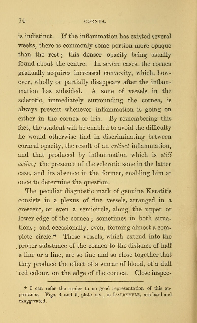 is indistinct. If the inflammation has existed several weeks, there is commonly some portion more opaque than the rest -, this denser opacity being usually found about the centre. In severe cases, the cornea gradually acquires increased convexity, which, how- ever, wholly or partially disappears after the inflam- mation has subsided. A zone of vessels in the sclerotic, immediately surrounding the cornea, is always present whenever inflammation is going on either in the cornea or iris. By remembering this fact, the student will be enabled to avoid the difficulty he would otherwise find in discriminating between corneal opacity, the result of an extinct inflammation, and that produced by inflammation which is still active; the presence of the sclerotic zone in the latter case, and its absence in the former, enabling him at once to determine the question. The peculiar diagnostic mark of genuine Keratitis consists in a plexus of fine vessels, arranged in a crescent, or even a semicircle, along the upper or lower edge of the cornea; sometimes in both situa- tions ; and occasionally, even, forming almost a com- plete circle.* These vessels, which extend into the proper substance of the cornea to the distance of half a line or a line, are so fine and so close together that they produce the effect of a smear of blood, of a dull red colour, on the edge of the cornea. Close inspec- * I can refer the reader to no good representation of this ap- pearance. Figs. 4 and 5, plate xiv., in Dalktmple, are hard and