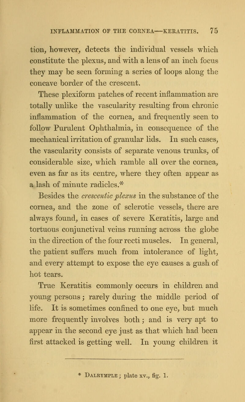 tion, however, detects the individual vessels which constitute the plexus, and with a lens of an inch focus they may be seen forming a series of loops along the concave border of the crescent. These plexiform patches of recent inflammation are totally unlike the vascularity resulting from chronic inflammation of the cornea, and frequently seen to follow Purulent Ophthalmia, in consequence of the mechanical irritation of granular lids. In such cases, the vascularity consists of separate venous trunks, of considerable size, which ramble all over the cornea, even as far as its centre, where they often appear as a lash of minute radicles.* Besides the crescentic plexus in the substance of the cornea, and the zone of sclerotic vessels, there are always found, in cases of severe Keratitis, large and tortuous conjunctival veins running across the globe in the direction of the four recti muscles. In general, the patient suffers much from intolerance of light, and every attempt to expose the eye causes a gush of hot tears. True Keratitis commonly occurs in children and young persons; rarely during the middle period of life. It is sometimes confined to one eye, but much more frequently involves both; and is very apt to appear in the second eye just as that which had been first attacked is getting well. In young children it * Dalktmple ; plate xv., fig. 1.