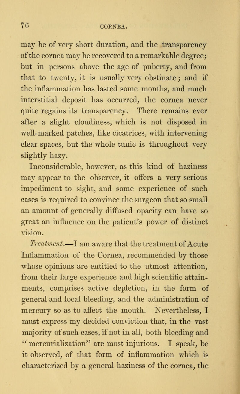 may be of very short duration, and the transparency of the cornea may be recovered to a remarkable degree; but in persons above the age of puberty, and from that to twenty, it is usually very obstinate; and if the inflammation has lasted some months, and much interstitial deposit has occurred, the cornea never quite regains its transparency. There remains ever after a slight cloudiness, which is not disposed in well-marked patches, like cicatrices, with intervening clear spaces, but the whole tunic is throughout very slightly hazy. Inconsiderable, however, as this kind of haziness may appear to the observer, it offers a very serious impediment to sight, and some experience of such cases is required to convince the surgeon that so small an amount of generally diffused opacity can have so great an influence on the patient's power of distinct vision. Treatment.—I am aware that the treatment of Acute Inflammation of the Cornea, recommended by those whose opinions are entitled to the utmost attention, from their large experience and high scientific attain- ments, comprises active depletion, in the form of general and local bleeding, and the administration of mercury so as to affect the mouth. Nevertheless, I must express my decided conviction that, in the vast majority of such cases, if not in all, both bleeding and  mercurialization are most injurious. I speak, be it observed, of that form of inflammation which is characterized by a general haziness of the cornea, the