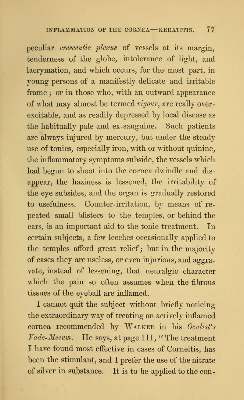 peculiar crescentic plexus of vessels at its margin, tenderness of the globe, intolerance of light, and lacrymation, and which occurs, for the most part, in young persons of a manifestly delicate and irritable frame ; or in those who, with an outward appearance of what may almost be termed vigour, are really over- excitable, and as readily depressed by local disease as the habitually pale and ex-sanguine. Such patients are always injured by mercury, but under the steady use of tonics, especially iron, with or without quinine, the inflammatory symptoms subside, the vessels which had begun to shoot into the cornea dwindle and dis- appear, the haziness is lessened, the irritability of the eye subsides, and the organ is gradually restored to usefulness. Counter-irritation, by means of re- peated small blisters to the temples, or behind the ears, is an important aid to the tonic treatment. In certain subjects, a few leeches occasionally applied to the temples afford great relief; but in the majority of cases they are useless, or even injurious, and aggra- vate, instead of lessening, that neuralgic character which the pain so often assumes when the fibrous tissues of the eyeball are inflamed. I cannot quit the subject without briefly noticing the extraordinary way of treating an actively inflamed cornea recommended by Walker in his Oculist's Vade-Mecum. He says, at page 111,  The treatment I have found most effective in cases of Corneitis, has been the stimulant, and I prefer the use of the nitrate of silver in substance. It is to be applied to the con-