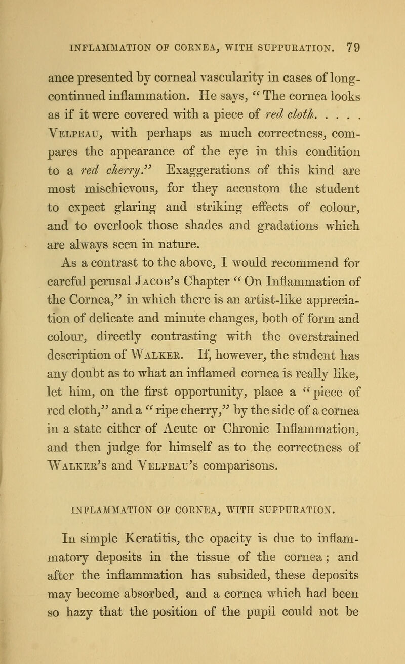 ance presented by corneal vascularity in cases of long- continued inflammation. He says,  The cornea looks as if it were covered with a piece of red cloth Velpeau, with perhaps as much correctness, com- pares the appearance of the eye in this condition to a red cherry Exaggerations of this kind are most mischievous, for they accustom the student to expect glaring and striking effects of colour, and to overlook those shades and gradations which are always seen in nature. As a contrast to the above, I would recommend for careful perusal Jacob's Chapter  On Inflammation of the Cornea, in which there is an artist-like apprecia- tion of delicate and minute changes, both of form and colour, directly contrasting with the overstrained description of Walker. If, however, the student has any doubt as to what an inflamed cornea is really like, let him, on the first opportunity, place a piece of red cloth, and a  ripe cherry, by the side of a cornea in a state either of Acute or Chronic Inflammation, and then judge for himself as to the correctness of Walker's and Velpeau's comparisons. INFLAMMATION OF CORNEA, WITH SUPPURATION. In simple Keratitis, the opacity is due to inflam- matory deposits in the tissue of the cornea; and after the inflammation has subsided, these deposits may become absorbed, and a cornea which had been so hazy that the position of the pupil could not be