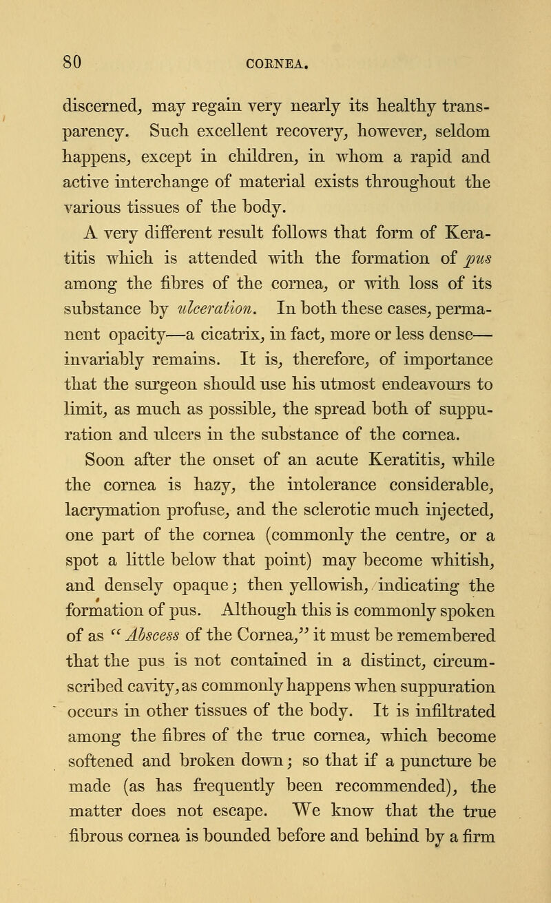 discerned, may regain very nearly its healthy trans- parency. Such excellent recovery, however,, seldom happens, except in children, in whom a rapid and active interchange of material exists throughout the various tissues of the body. A very different result follows that form of Kera- titis which is attended with the formation of pus among the fibres of the cornea, or with loss of its substance by ulceration. In both these cases, perma- nent opacity—a cicatrix, in fact, more or less dense— invariably remains. It is, therefore, of importance that the surgeon should use his utmost endeavours to limit, as much as possible, the spread both of suppu- ration and ulcers in the substance of the cornea. Soon after the onset of an acute Keratitis, while the cornea is hazy, the intolerance considerable, lacrymation profuse, and the sclerotic much injected, one part of the cornea (commonly the centre, or a spot a little below that point) may become whitish, and densely opaque; then yellowish, indicating the formation of pus. Although this is commonly spoken of as Abscess of the Cornea, it must be remembered that the pus is not contained in a distinct, circum- scribed cavity, as commonly happens when suppuration occurs in other tissues of the body. It is infiltrated among the fibres of the true cornea, which become softened and broken down; so that if a puncture be made (as has frequently been recommended), the matter does not escape. We know that the true fibrous cornea is bounded before and behind by a firm