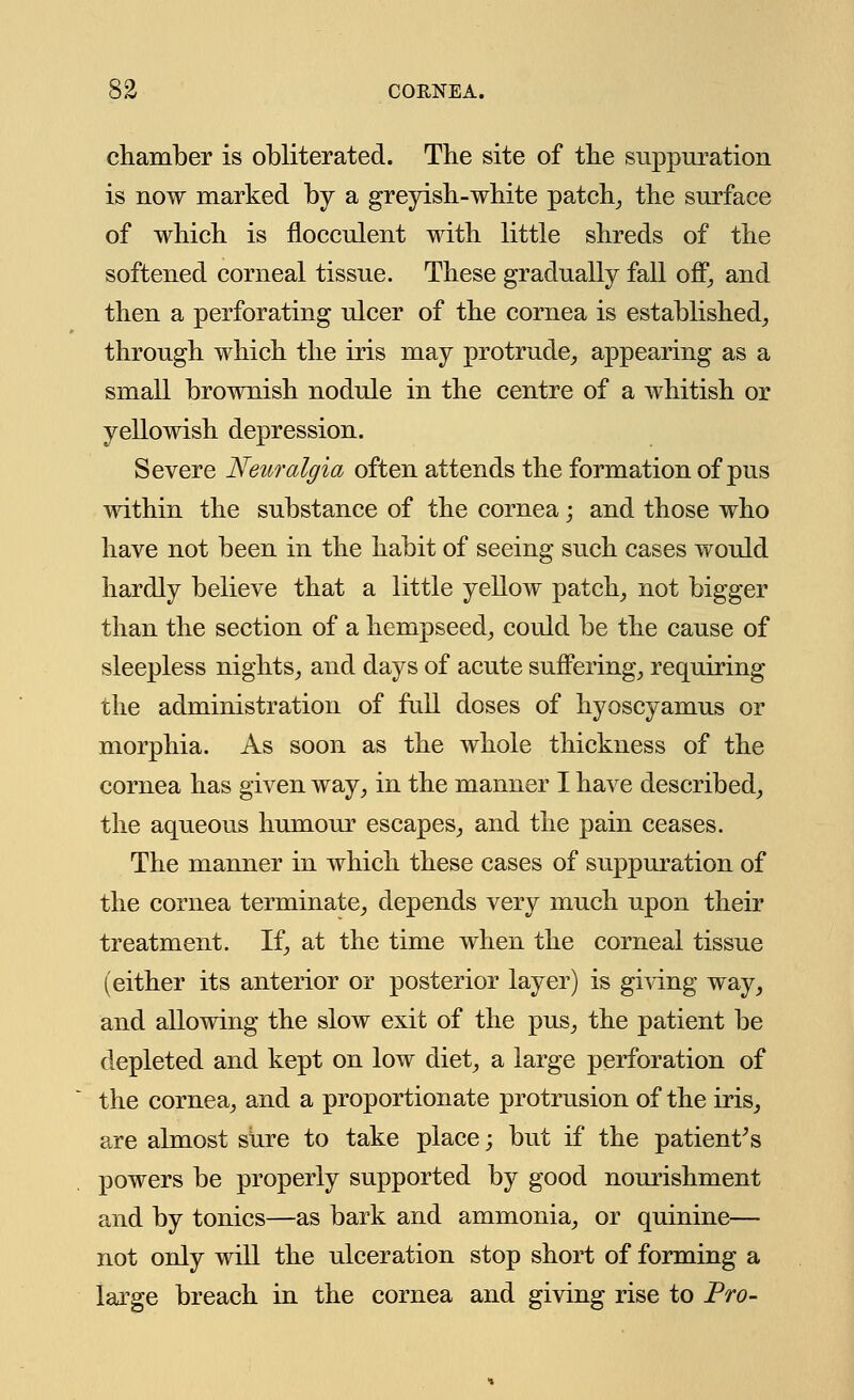 chamber is obliterated. The site of the suppuration is now marked by a greyish-white patch, the surface of which is flocculent with little shreds of the softened corneal tissue. These gradually fall off, and then a perforating ulcer of the cornea is established, through which the iris may protrude, appearing as a small brownish nodule in the centre of a whitish or yellowish depression. Severe Neuralgia often attends the formation of pus within the substance of the cornea; and those who have not been in the habit of seeing such cases would hardly believe that a little yellow patch, not bigger than the section of a hempseed, could be the cause of sleepless nights, and days of acute suffering, requiring the administration of full doses of hyoscyamus or morphia. As soon as the whole thickness of the cornea has given way, in the manner I have described, the aqueous humour escapes, and the pain ceases. The manner in which these cases of suppuration of the cornea terminate, depends very much upon their treatment. If, at the time when the corneal tissue (either its anterior or posterior layer) is giving way, and allowing the slow exit of the pus, the patient be depleted and kept on low diet, a large perforation of the cornea, and a proportionate protrusion of the iris, are almost sure to take place; but if the patient's powers be properly supported by good nourishment and by tonics—as bark and ammonia, or quinine— not only will the ulceration stop short of forming a large breach in the cornea and giving rise to Pro-