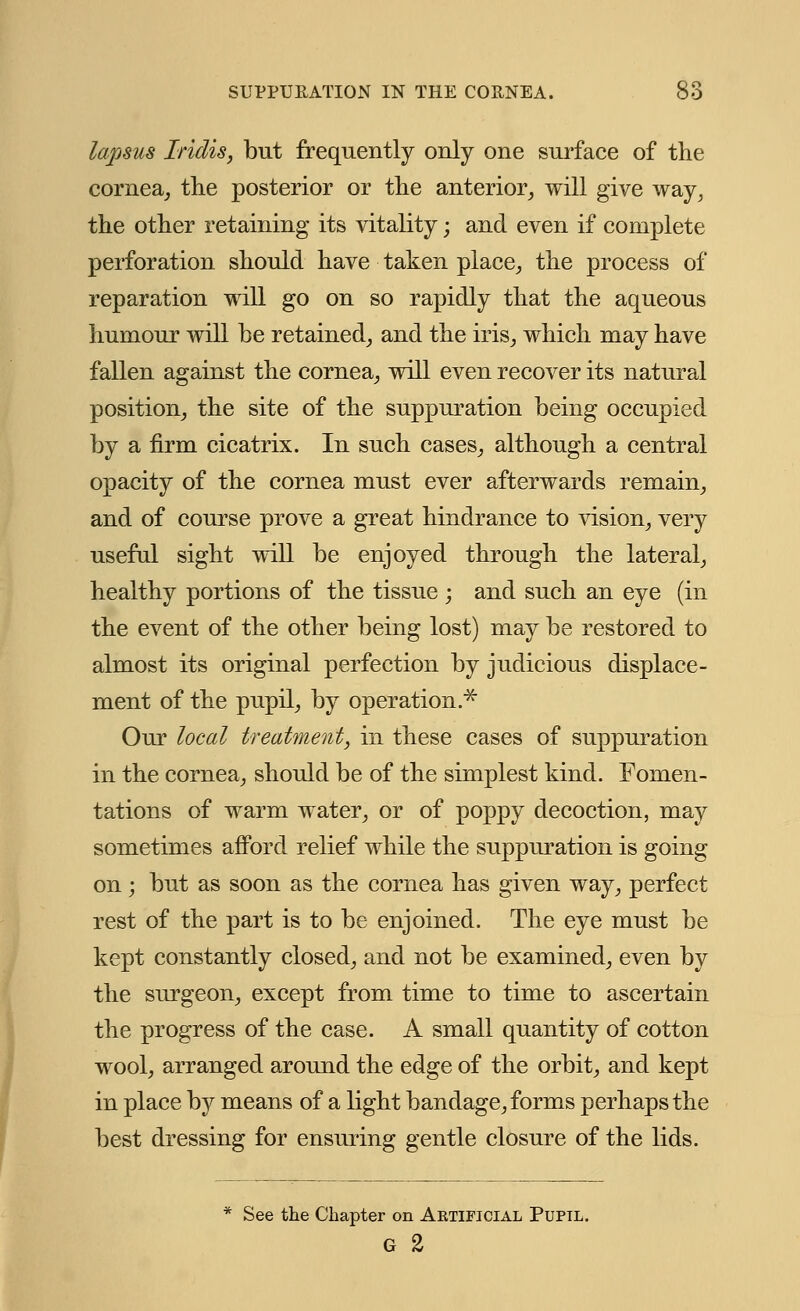 lapsus Iridis, but frequently only one surface of the cornea, the posterior or the anterior, will give way, the other retaining its vitality; and even if complete perforation should have taken place, the process of reparation will go on so rapidly that the aqueous humour will be retained, and the iris, which may have fallen against the cornea, will even recover its natural position, the site of the suppuration being occupied by a firm cicatrix. In such cases, although a central opacity of the cornea must ever afterwards remain, and of course prove a great hindrance to vision, very useful sight will be enjoyed through the lateral, healthy portions of the tissue ; and such an eye (in the event of the other being lost) may be restored to almost its original perfection by judicious displace- ment of the pupil, by operation.* Our local treatment, in these cases of suppuration in the cornea, should be of the simplest kind. Fomen- tations of warm water, or of poppy decoction, may sometimes afford relief while the suppuration is going on ; but as soon as the cornea has given way, perfect rest of the part is to be enjoined. The eye must be kept constantly closed, and not be examined, even by the surgeon, except from time to time to ascertain the progress of the case. A small quantity of cotton wool, arranged around the edge of the orbit, and kept in place by means of a light bandage, forms perhaps the best dressing for ensuring gentle closure of the lids. * See the Chapter on Aktificial Pupil. G 2