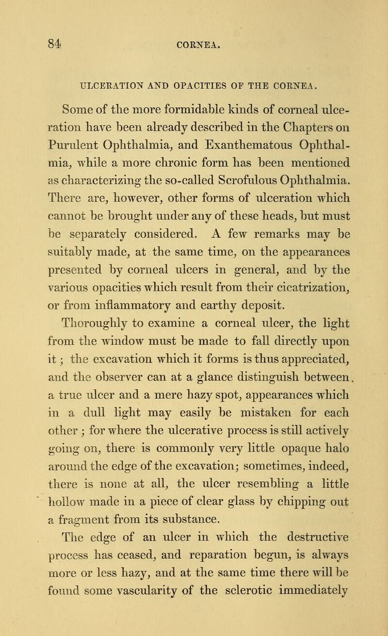 ULCERATION AND OPACITIES OE THE CORNEA. Some of the more formidable kinds of corneal ulce- ration have been already described in the Chapters on Purulent Ophthalmia, and Exanthematons Ophthal- mia, while a more chronic form has been mentioned as characterizing the so-called Scrofulous Ophthalmia. There are, however, other forms of ulceration which cannot be brought under any of these heads, but must be separately considered. A few remarks may be suitably made, at the same time, on the appearances presented by corneal ulcers in general, and by the various opacities which result from their cicatrization, or from inflammatory and earthy deposit. Thoroughly to examine a corneal ulcer, the light from the window must be made to fall directly upon it; the excavation which it forms is thus appreciated, and the observer can at a glance distinguish between, a true ulcer and a mere hazy spot, appearances which in a dull light may easily be mistaken for each other; for where the ulcerative process is still actively going on, there is commonly very little opaque halo around the edge of the excavation; sometimes, indeed, there is none at all, the ulcer resembling a little hollow made in a piece of clear glass by chipping out a fragment from its substance. The edge of an ulcer in which the destructive process has ceased, and reparation begun, is always more or less hazy, and at the same time there will be found some vascularity of the sclerotic immediately