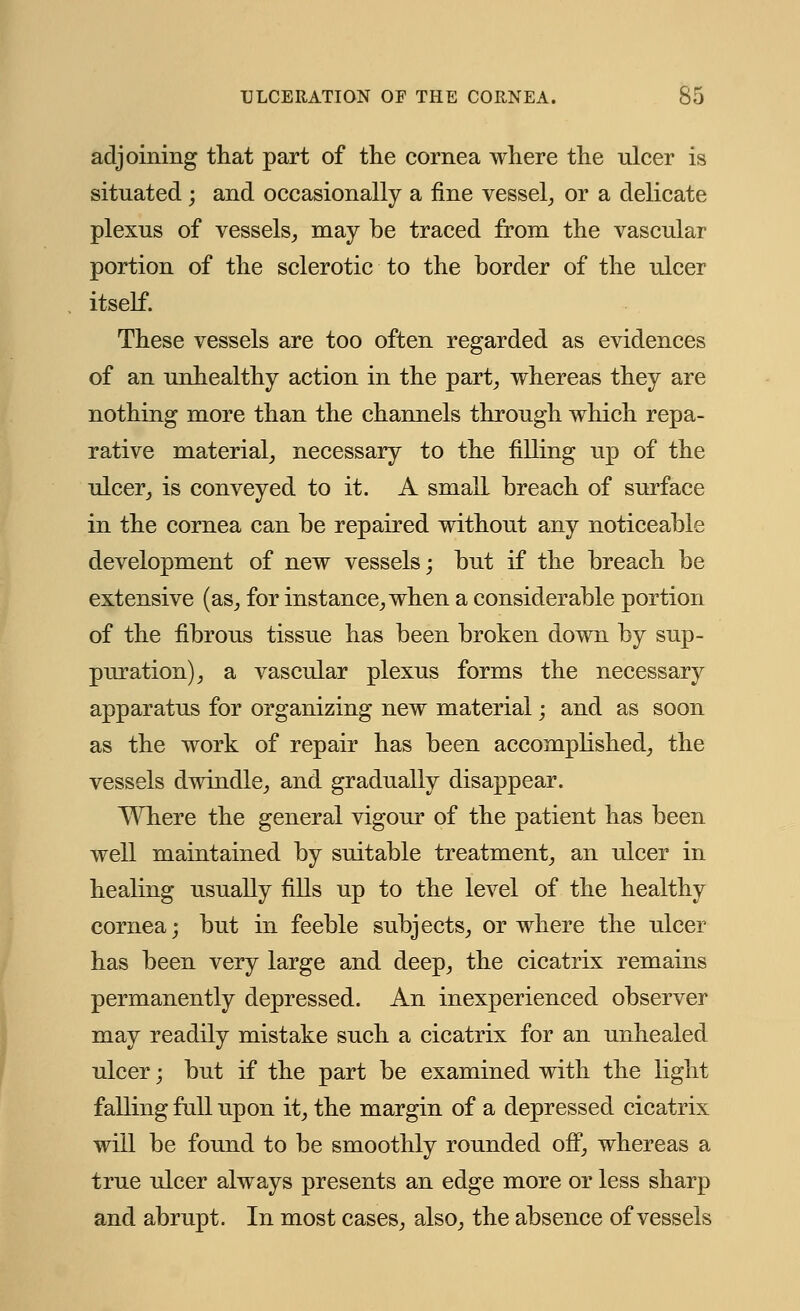 adjoining that part of the cornea where the ulcer is situated; and occasionally a fine vessel, or a delicate plexus of vessels, may be traced from the vascular portion of the sclerotic to the border of the ulcer itself. These vessels are too often regarded as evidences of an unhealthy action in the part, whereas they are nothing more than the channels through which repa- rative material, necessary to the filling up of the ulcer, is conveyed to it. A small breach of surface in the cornea can be repaired without any noticeable development of new vessels; but if the breach be extensive (as, for instance, when a considerable portion of the fibrous tissue has been broken down by sup- puration), a vascular plexus forms the necessary apparatus for organizing new material; and as soon as the work of repair has been accomplished, the vessels dwindle, and gradually disappear. Where the general vigour of the patient has been well maintained by suitable treatment, an ulcer in healing usually fills up to the level of the healthy cornea; but in feeble subjects, or where the ulcer has been very large and deep, the cicatrix remains permanently depressed. An inexperienced observer may readily mistake such a cicatrix for an unhealed ulcer; but if the part be examined with the light falling full upon it, the margin of a depressed cicatrix will be found to be smoothly rounded off, whereas a true ulcer always presents an edge more or less sharp and abrupt. In most cases, also, the absence of vessels