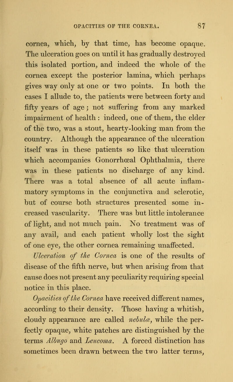 cornea, which, by that time, has become opaque. The ulceration goes on until it has gradually destroyed this isolated portion, and indeed the whole of the cornea except the posterior lamina, which perhaps gives way only at one or two points. In both the cases I allude to, the patients were between forty and fifty years of age; not suffering from any marked impairment of health : indeed, one of them, the elder of the two, was a stout, hearty-looking man from the country. Although the appearance of the ulceration itself was in these patients so like that ulceration which accompanies Gonorrhoeal Ophthalmia, there was in these patients no discharge of any kind. There was a total absence of all acute inflam- matory symptoms in the conjunctiva and sclerotic, but of course both structures presented some in- creased vascularity. There was but little intolerance of light, and not much pain. No treatment was of any avail, and each patient wholly lost the sight of one eye, the other cornea remaining unaffected. Ulceration of the Cornea is one of the results of disease of the fifth nerve, but when arising from that cause does not present any peculiarity requiring special notice in this place. Opacities of the Cornea have received different names, according to their density. Those having a whitish, cloudy appearance are called nebula, while the per- fectly opaque, white patches are distinguished by the terms Albugo and Leucoma. A forced distinction has sometimes been drawn between the two latter terms,