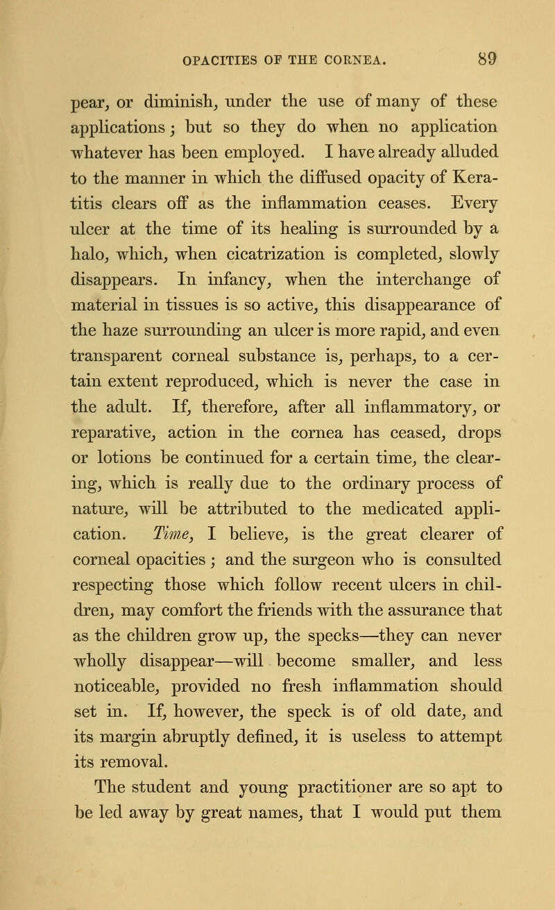 pear, or diminish, under the use of many of these applications ; but so they do when no application whatever has been employed. I have already alluded to the manner in which the diffused opacity of Kera- titis clears off as the inflammation ceases. Every ulcer at the time of its healing is surrounded by a halo, which, when cicatrization is completed, slowly disappears. In infancy, when the interchange of material in tissues is so active, this disappearance of the haze surrounding an ulcer is more rapid, and even transparent corneal substance is, perhaps, to a cer- tain extent reproduced, which is never the case in the adult. If, therefore, after all inflammatory, or reparative, action in the cornea has ceased, drops or lotions be continued for a certain time, the clear- ing, which is really due to the ordinary process of nature, will be attributed to the medicated appli- cation. Time, I believe, is the great clearer of corneal opacities ; and the surgeon who is consulted respecting those which follow recent ulcers in chil- dren, may comfort the friends with the assurance that as the children grow up, the specks—they can never wholly disappear—will become smaller, and less noticeable, provided no fresh inflammation should set in. If, however, the speck is of old date, and its margin abruptly defined, it is useless to attempt its removal. The student and young practitioner are so apt to be led away by great names, that I would put them