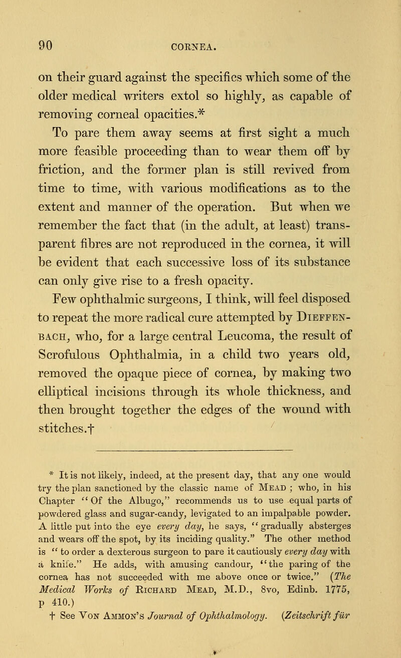 on their guard against the specifics which some of the older medical writers extol so highly, as capable of removing corneal opacities.* To pare them away seems at first sight a much more feasible proceeding than to wear them off by friction, and the former plan is still revived from time to time, with various modifications as to the extent and manner of the operation. But when we remember the fact that (in the adult, at least) trans- parent fibres are not reproduced in the cornea, it will be evident that each successive loss of its substance can only give rise to a fresh opacity. Few ophthalmic surgeons, I think, will feel disposed to repeat the more radical cure attempted by Diefeen- bach, who, for a large central Leucoma, the result of Scrofulous Ophthalmia, in a child two years old, removed the opaque piece of cornea, by making two elliptical incisions through its whole thickness, and then brought together the edges of the wound with stitches.t * It is not likely, indeed, at the present day, that any one would try the plan sanctioned by the classic name of Mead ; who, in his Chapter u Of the Albugo, recommends us to use equal parts of powdered glass and sugar-candy, levigated to an impalpable powder. A little put into the eye every day, he says, gradually absterges and wears off the spot, by its inciding quality. The other method is to order a dexterous surgeon to pare it cautiously every day with a knife. He adds, with amusing candour, the paring of the cornea has not succeeded with me above once or twice. (The Medical Works of Eichakd Mead, M.D., 8vo, Edinb. 1775, p 410.) f See Von Ammon's Journal of Ophthalmology. (Zeitschrift fiir