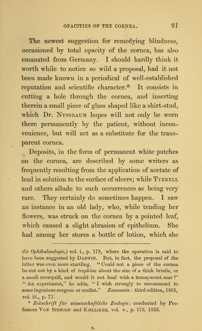 The newest suggestion for remedying blindness, occasioned by total opacity of the cornea, has also emanated from Germany. I should hardly think it worth while to notice so wild a proposal, had it not been made known in a periodical of well-established reputation and scientific character.* It consists in cutting a hole through the cornea, and inserting therein a small piece of glass shaped like a shirt-stud, which Dr. Ntjssbatjm hopes will not only be worn there permanently by the patient, without incon- venience, but will act as a substitute for the trans- parent cornea. Deposits, in the form of permanent white patches on the cornea, are described by some writers as frequently resulting from the application of acetate of lead in solution to the surface of ulcers; while Tyrrell and others allude to such occurrences as being very rare. They certainly do sometimes happen. I saw an instance in an old lady, who, while tending her flowers, was struck on the cornea by a pointed leaf, which caused a slight abrasion of epithelium. She had among her stores a bottle of lotion, which she die Ophthalmologic,) vol. i., p. 178, where the operation is said to have been suggested by Daewin. But, in fact, the proposal of the latter was even more startling. Could not a piece of the cornea be cut out by a kind of trephine about the size of a thick bristle, or a small crowquill, and would it not heal with a transparent scar ? An experiment, he adds, I wish strongly to recommend to some ingenious surgeon or oculist. Zoonomia: third edition, 1801, vol. iii., p. 71. * Zeitschrift fur ivissenschaftliche Zoologie: conducted by Pro- fessors Von Siebold and Kcelliker, vol. v., p. 179, 1853.
