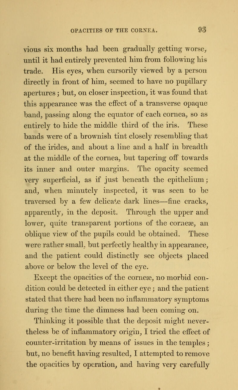 vious six months had been gradually getting worse, until it had entirely prevented him from following his trade. His eyes, when cursorily viewed by a person directly in front of him, seemed to have no pupillary apertures; but, on closer inspection, it was found that this appearance was the effect of a transverse opaque band, passing along the equator of each cornea, so as entirely to hide the middle third of the iris. These bands were of a brownish tint closely resembling that of the irides, and about a line and a half in breadth at the middle of the cornea, but tapering off towards its inner and outer margins. The opacity seemed very superficial, as if just beneath the epithelium; and, when minutely inspected, it was seen to be traversed by a few delicate dark lines—fine cracks, apparently, in the deposit. Through the upper and lower, quite transparent portions of the cornese, an oblique view of the pupils could be obtained. These were rather small but perfectly healthy in appearance, and the patient could distinctly see objects placed above or below the level of the eye. Except the opacities of the cornese, no morbid con- dition could be detected in either eye; and the patient stated that there had been no inflammatory symptoms during the time the dimness had been coming on. Thinking it possible that the deposit might never- theless be of inflammatory origin, I tried the effect of counter-irritation by means of issues in the temples; but, no benefit having resulted, I attempted to remove the opacities by operation, and having very carefully