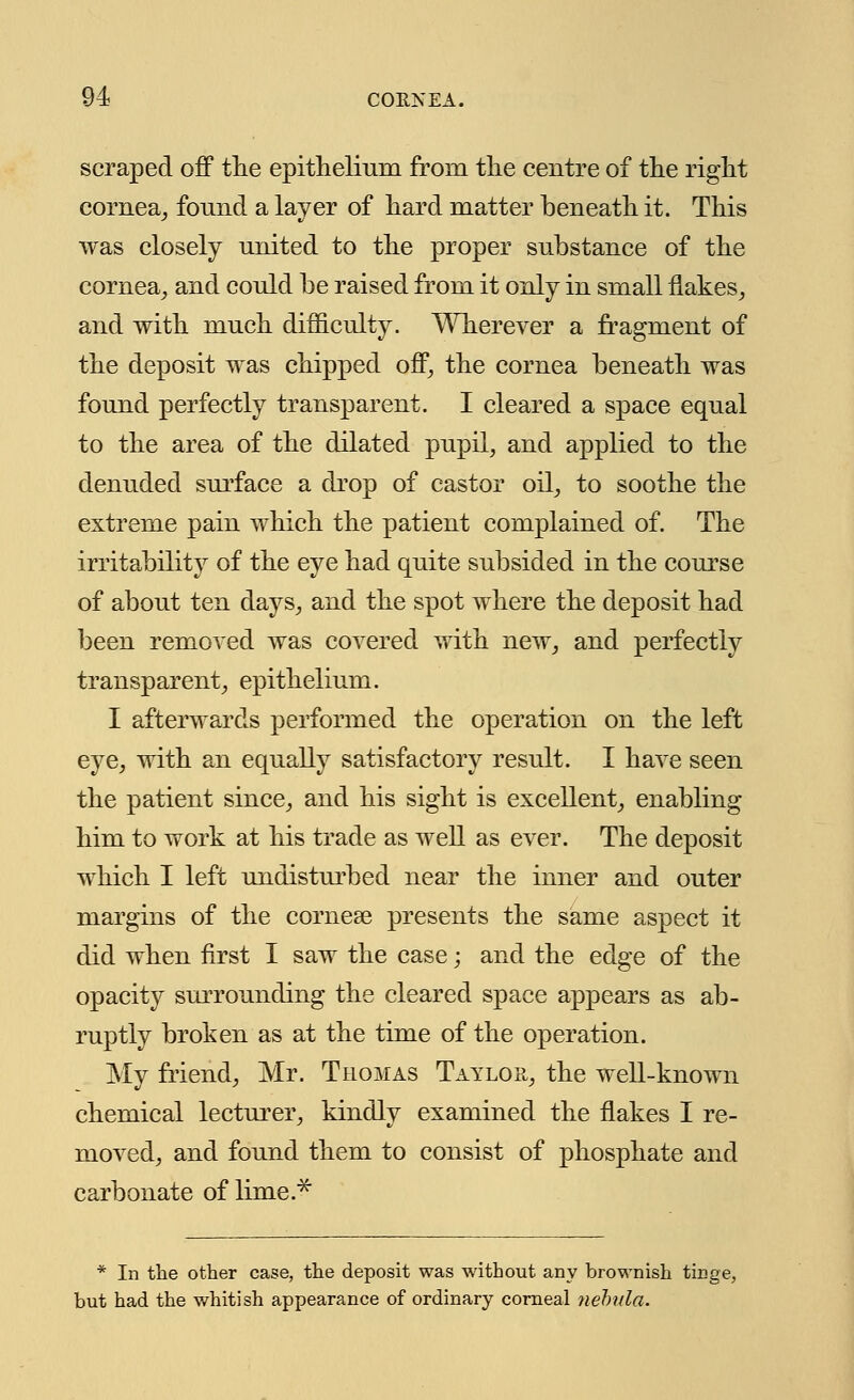 scraped off the epithelium from the centre of the right cornea, found a layer of hard matter beneath it. This was closely united to the proper substance of the cornea, and could be raised from it only in small flakes, and with much difficulty. Wherever a fragment of the deposit was chipped off, the cornea beneath was found perfectly transparent. I cleared a space equal to the area of the dilated pupil, and applied to the denuded surface a drop of castor oil, to soothe the extreme pain which the patient complained of. The irritability of the eye had quite subsided in the course of about ten days, and the spot where the deposit had been removed was covered with new, and perfectly transparent, epithelium. I afterwards performed the operation on the left eye, with an equally satisfactory result. I have seen the patient since, and his sight is excellent, enabling him to work at his trade as well as ever. The deposit which I left undisturbed near the inner and outer margins of the cornese presents the same aspect it did when first I saw the case; and the edge of the opacity surrounding the cleared space appears as ab- ruptly broken as at the time of the operation. My friend, Mr. Thomas Taylor, the well-known chemical lecturer, kindly examined the flakes I re- moved, and found them to consist of phosphate and carbonate of lime.* * In the other case, the deposit was without any brownish tin^ but had the whitish appearance of ordinary corneal nebula.