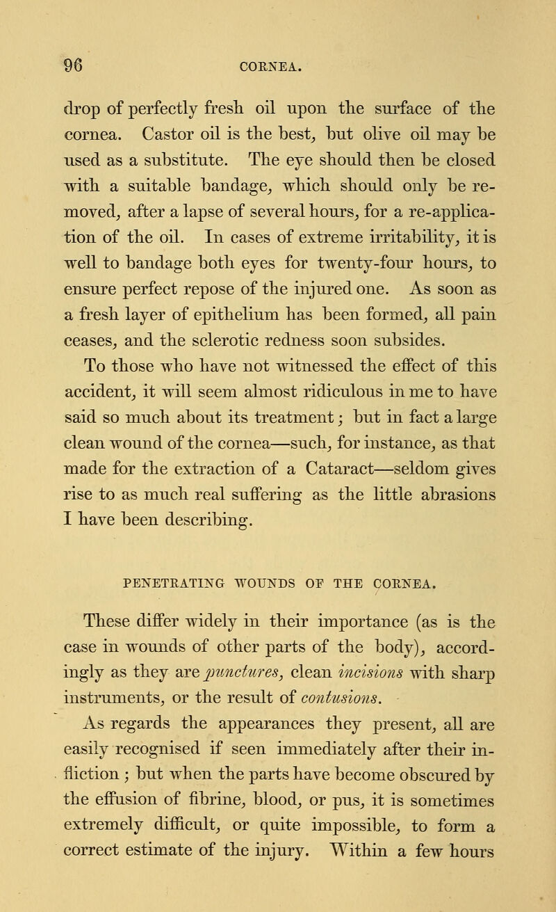 drop of perfectly fresh oil upon the surface of the cornea. Castor oil is the best, but olive oil may be used as a substitute. The eye should then be closed with a suitable bandage, which should only be re- moved, after a lapse of several hours, for a re-applica- tion of the oil. In cases of extreme irritability, it is well to bandage both eyes for twenty-four hours, to ensure perfect repose of the injured one. As soon as a fresh layer of epithelium has been formed, all pain ceases, and the sclerotic redness soon subsides. To those who have not witnessed the effect of this accident, it will seem almost ridiculous in me to have said so much about its treatment; but in fact a large clean wound of the cornea—such, for instance, as that made for the extraction of a Cataract—seldom gives rise to as much real suffering as the little abrasions I have been describing. PENETRATING WOUNDS OE THE CORNEA. These differ widely in their importance (as is the case in wounds of other parts of the body), accord- ingly as they are punctures, clean incisions with sharp instruments, or the result of contusions. As regards the appearances they present, all are easily recognised if seen immediately after their in- fliction j but when the parts have become obscured by the effusion of fibrine, blood, or pus, it is sometimes extremely difficult, or quite impossible, to form a correct estimate of the injury. Within a few hours