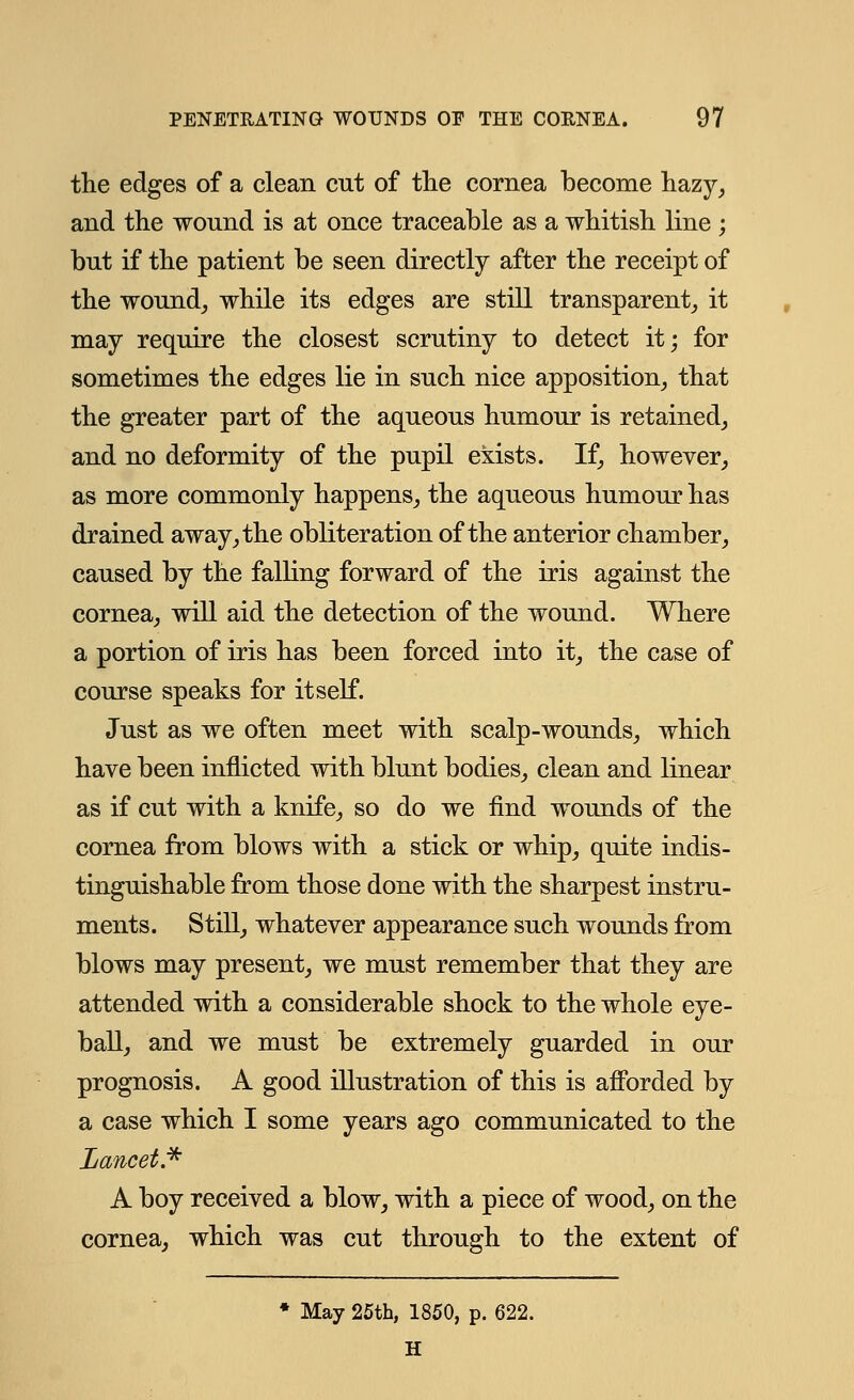 the edges of a clean cut of the cornea become hazy, and the wound is at once traceable as a whitish line ; but if the patient be seen directly after the receipt of the wound, while its edges are still transparent, it may require the closest scrutiny to detect it; for sometimes the edges lie in such nice apposition, that the greater part of the aqueous humour is retained, and no deformity of the pupil exists. If, however, as more commonly happens, the aqueous humour has drained away, the obliteration of the anterior chamber, caused by the falling forward of the iris against the cornea, will aid the detection of the wound. Where a portion of iris has been forced into it, the case of course speaks for itself. Just as we often meet with scalp-wounds, which have been inflicted with blunt bodies, clean and linear as if cut with a knife, so do we find wounds of the cornea from blows with a stick or whip, quite indis- tinguishable from those done with the sharpest instru- ments. Still, whatever appearance such wounds from blows may present, we must remember that they are attended with a considerable shock to the whole eye- ball, and we must be extremely guarded in our prognosis. A good illustration of this is afforded by a case which I some years ago communicated to the Lancet* A boy received a blow, with a piece of wood, on the cornea, which was cut through to the extent of * May 25th, 1850, p. 622. H