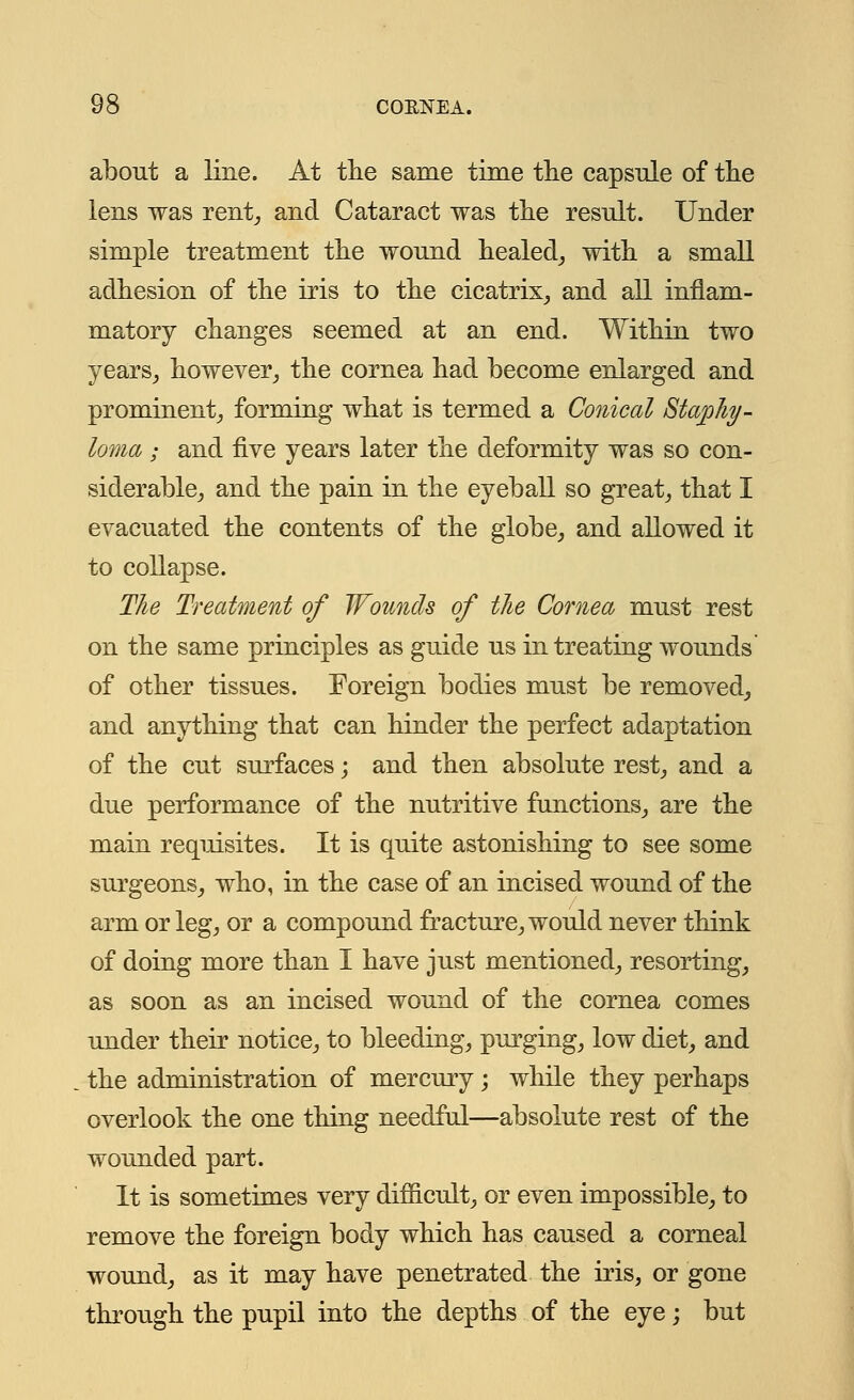 about a line. At the same time the capsule of the lens was rent, and Cataract was the result. Under simple treatment the wound healed, with a small adhesion of the iris to the cicatrix, and all inflam- matory changes seemed at an end. Within two years, however, the cornea had become enlarged and prominent, forming what is termed a Conical Staphy- loma ; and five years later the deformity was so con- siderable, and the pain in the eyeball so great, that I evacuated the contents of the globe, and allowed it to collapse. The Treatment of Wounds of the Cornea must rest on the same principles as guide us in treating wounds' of other tissues. Foreign bodies must be removed, and anything that can hinder the perfect adaptation of the cut surfaces; and then absolute rest, and a due performance of the nutritive functions, are the main requisites. It is quite astonishing to see some surgeons, who, in the case of an incised wound of the arm or leg, or a compound fracture, would never think of doing more than I have just mentioned, resorting, as soon as an incised wound of the cornea comes under their notice, to bleeding, purging, low diet, and the administration of mercury; while they perhaps overlook the one thing needful—absolute rest of the wounded part. It is sometimes very difficult, or even impossible, to remove the foreign body which has caused a corneal wound, as it may have penetrated the iris, or gone through the pupil into the depths of the eye; but