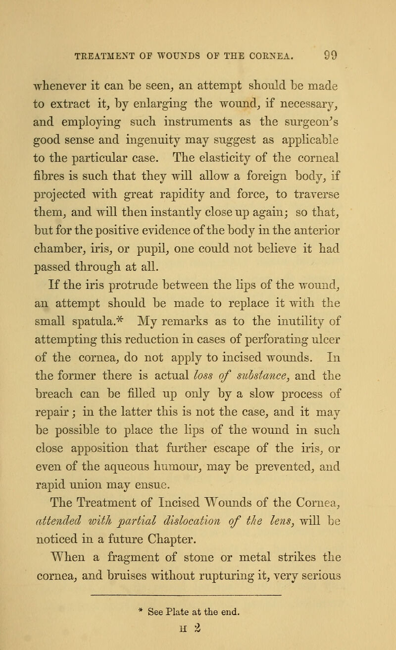 whenever it can be seen, an attempt should be made to extract it, by enlarging the wound, if necessary, and employing such instruments as the surgeon's good sense and ingenuity may suggest as applicable to the particular case. The elasticity of the corneal fibres is such that they will allow a foreign body, if projected with great rapidity and force, to traverse them, and will then instantly close up again; so that, but for the positive evidence of the body in the anterior chamber, iris, or pupil, one could not believe it had passed through at all. If the iris protrude between the lips of the wound, an attempt should be made to replace it with the small spatula.* My remarks as to the inutility of attempting this reduction in cases of perforating ulcer of the cornea, do not apply to incised wounds. In the former there is actual loss of substance, and the breach can be filled up only by a slow process of repair; in the latter this is not the case, and it may be possible to place the lips of the wound in such close apposition that further escape of the iris, or even of the aqueous humour, may be prevented, and rapid union may ensue. The Treatment of Incised Wounds of the Cornea, attended with partial dislocation of the lens, will be noticed in a future Chapter. When a fragment of stone or metal strikes the cornea, and bruises without rupturing it, very serious