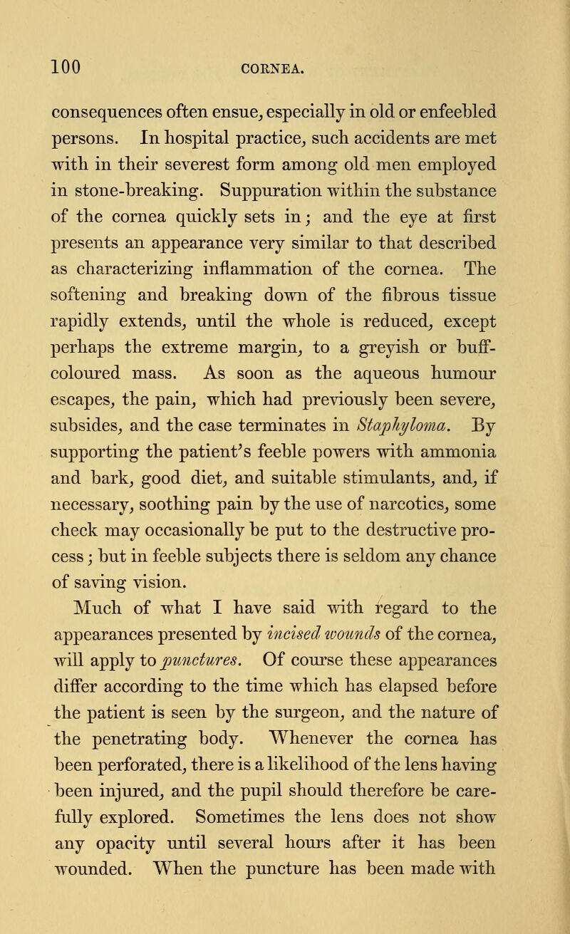 consequences often ensue, especially in old or enfeebled persons. In hospital practice, such accidents are met with in their severest form among old men employed in stone-breaking. Suppuration within the substance of the cornea quickly sets in; and the eye at first presents an appearance very similar to that described as characterizing inflammation of the cornea. The softening and breaking down of the fibrous tissue rapidly extends, until the whole is reduced, except perhaps the extreme margin, to a greyish or buff- coloured mass. As soon as the aqueous humour escapes, the pain, which had previously been severe, subsides, and the case terminates in Staphyloma. By supporting the patient's feeble powers with ammonia and bark, good diet, and suitable stimulants, and, if necessary, soothing pain by the use of narcotics, some check may occasionally be put to the destructive pro- cess j but in feeble subjects there is seldom any chance of saving vision. Much of what I have said with regard to the appearances presented by incised wounds of the cornea, will apply to punctures. Of course these appearances differ according to the time which has elapsed before the patient is seen by the surgeon, and the nature of the penetrating body. Whenever the cornea has been perforated, there is a likelihood of the lens having been injured, and the pupil should therefore be care- fully explored. Sometimes the lens does not show any opacity until several hours after it has been wounded. When the puncture has been made with