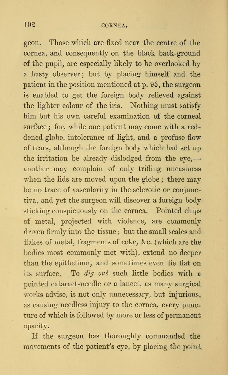 geon. Those which are fixed near the centre of the cornea, and consequently on the black back-ground of the pupil, are especially likely to be overlooked by a hasty observer; but by placing himself and the patient in the position mentioned at p. 95, the surgeon is enabled to get the foreign body relieved against the lighter colour of the iris. Nothing must satisfy him but his own careful examination of the corneal surface; for, while one patient may come with a red- dened globe, intolerance of light, and a profuse flow of tears, although the foreign body which had set up the irritation be already dislodged from the eye,— another may complain of only trifling uneasiness when the lids are moved upon the globe; there may be no trace of vascularity in the sclerotic or conjunc- tiva, and yet the surgeon will discover a foreign body sticking conspicuously on the cornea. Pointed chips of metal, projected with violence, are commonly driven firmly into the tissue; but the small scales and flakes of metal, fragments of coke, &c. (which are the bodies most commonly met with), extend no deeper than the epithelium, and sometimes even lie flat on its surface. To dig out such little bodies with a pointed cataract-needle or a lancet, as many surgical -works advise, is not only unnecessary, but injurious, as causing needless injury to the cornea, every punc- ture of which is followed by more or less of permanent opacity. If the surgeon has thoroughly commanded the movements of the patient's eye, by placing the point
