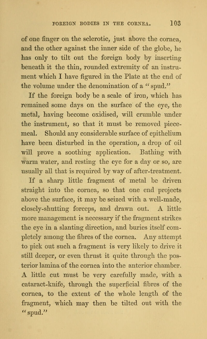 of one finger on the sclerotic, just above the cornea, and the other against the inner side of the globe, he has only to tilt out the foreign body by inserting beneath it the thin, rounded extremity of an instru- ment which I have figured in the Plate at the end of the volume under the denomination of a '' spud. If the foreign body be a scale of iron, which has remained some days on the surface of the eye, the metal, having become oxidised, will crumble under the instrument, so that it must be removed piece- meal. Should any considerable surface of epithelium have been disturbed in the operation, a drop of oil will prove a soothing application. Eathing with warm water, and resting the eye for a day or so, are usually all that is required by way of after-treatment. If a sharp little fragment of metal be driven straight into the cornea, so that one end projects above the surface, it may be seized with a well-made, closely-shutting forceps, and drawn out. A little more management is necessary if the fragment strikes the eye in a slanting direction, and buries itself com- pletely among the fibres of the cornea. Any attempt to pick out such a fragment is very likely to drive it still deeper, or even thrust it quite through the pos- terior lamina of the cornea into the anterior chamber. A little cut must be very carefully made, with a cataract-knife, through the superficial fibres of the cornea, to the extent of the whole length of the fragment, which may then be tilted out with the spud.
