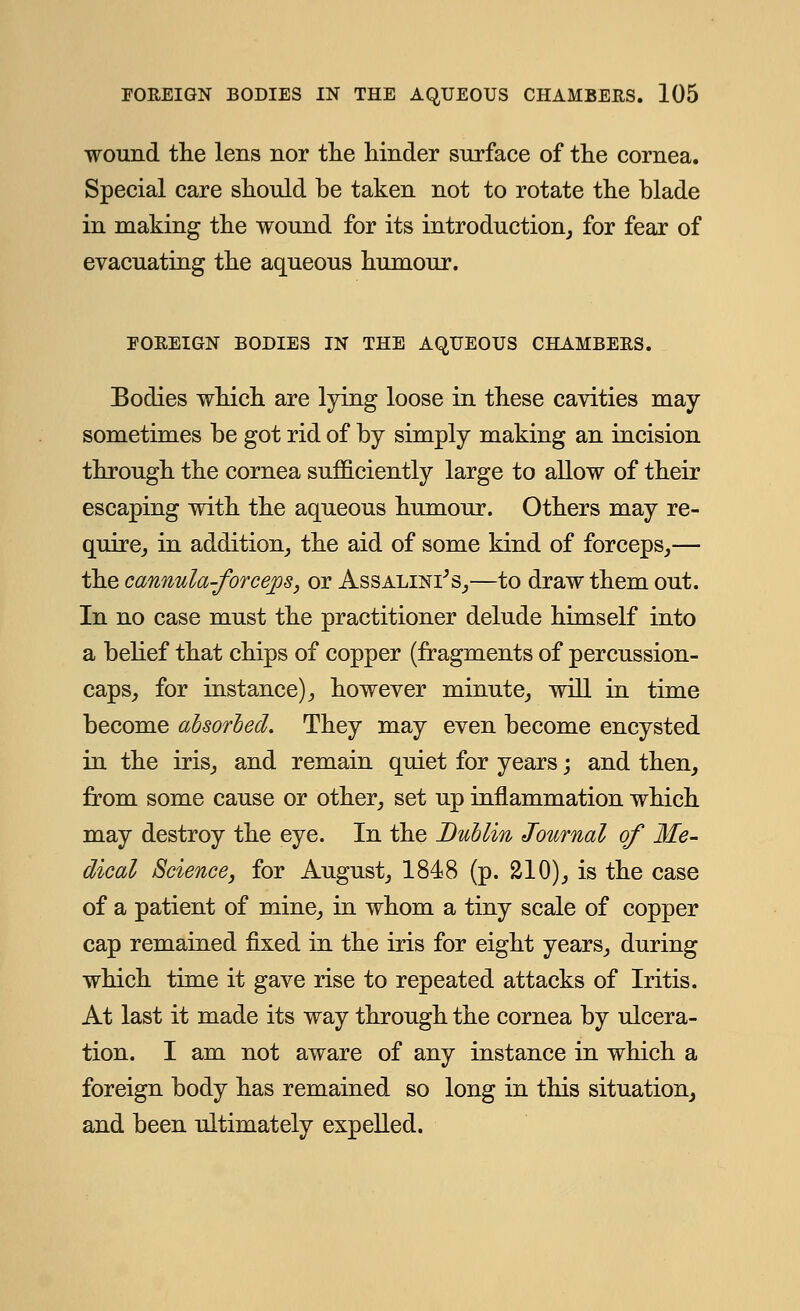 wound the lens nor the hinder surface of the cornea. Special care should be taken not to rotate the blade in making the wound for its introduction, for fear of evacuating the aqueous humour. FOREIGN BODIES IN THE AQUEOUS CHAMBERS. Bodies which are lying loose in these cavities may sometimes be got rid of by simply making an incision through the cornea sufficiently large to allow of their escaping with the aqueous humour. Others may re- quire, in addition, the aid of some kind of forceps,— the cannula-forcejos, or Assalini's,—to draw them out. In no case must the practitioner delude himself into a belief that chips of copper (fragments of percussion- caps, for instance), however minute, will in time become absorbed. They may even become encysted in the iris, and remain quiet for years; and then, from some cause or other, set up inflammation which may destroy the eye. In the Dublin Journal of Me- dical Science} for August, 1848 (p. 210), is the case of a patient of mine, in whom a tiny scale of copper cap remained fixed in the iris for eight years, during which time it gave rise to repeated attacks of Iritis. At last it made its way through the cornea by ulcera- tion. I am not aware of any instance in which a foreign body has remained so long in this situation, and been ultimately expelled.