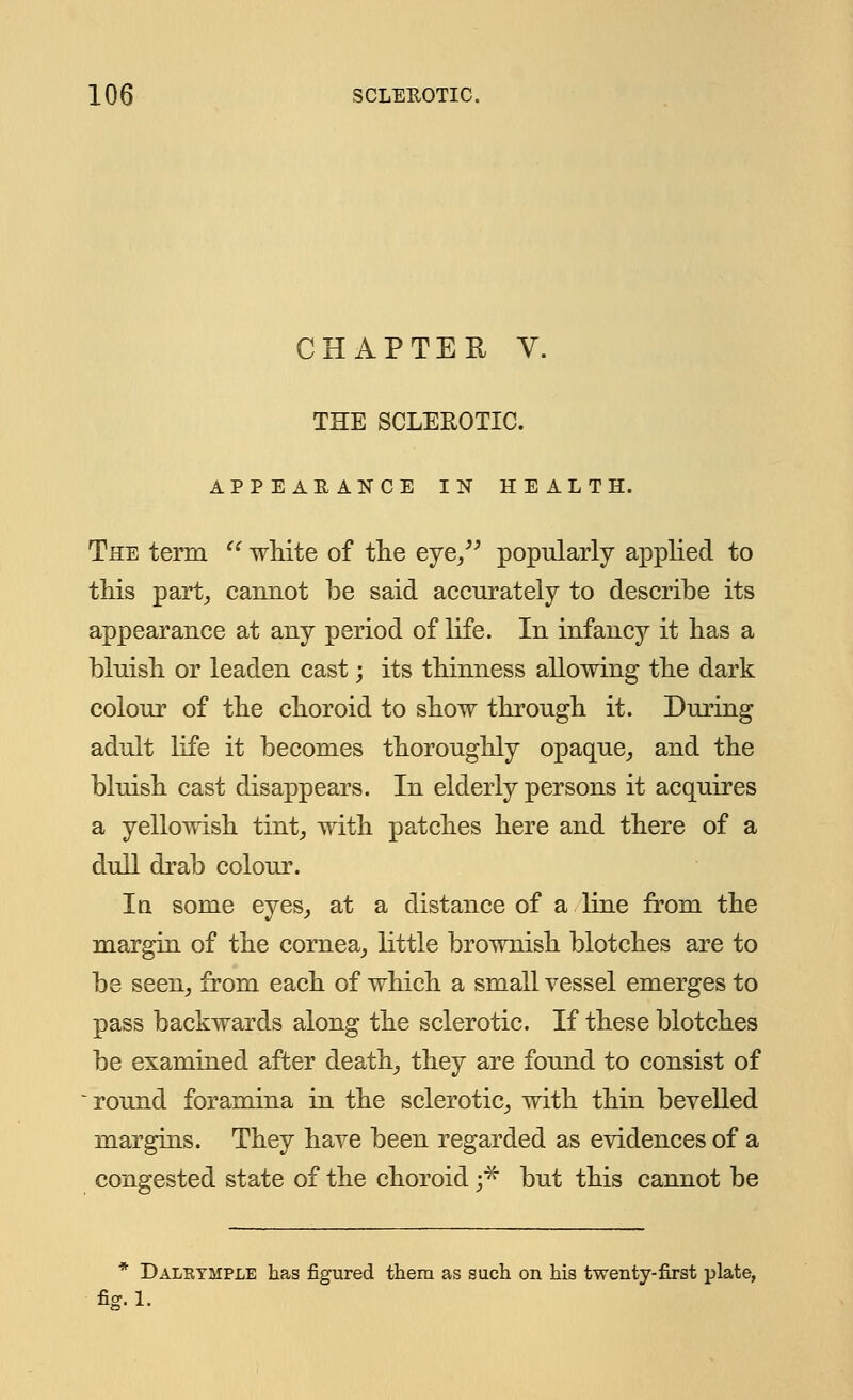 CHAPTER V. THE SCLEROTIC. APPEARANCE IN HEALTH. The term  white of the eye/' popularly applied to this part, cannot be said accurately to describe its appearance at any period of life. In infancy it has a bluish or leaden cast; its thinness allowing the dark colour of the choroid to show through it. During adult life it becomes thoroughly opaque, and the bluish cast disappears. In elderly persons it acquires a yellowish tint, with patches here and there of a dull drab colour. In some eyes, at a distance of a line from the margin of the cornea, little brownish blotches are to be seen, from each of which a small vessel emerges to pass backwards along the sclerotic. If these blotches be examined after death, they are found to consist of round foramina in the sclerotic, with thin bevelled margins. They have been regarded as evidences of a congested state of the choroid ;* but this cannot be * Daleymple has figured them as such on his twenty-first plate, fig.l.