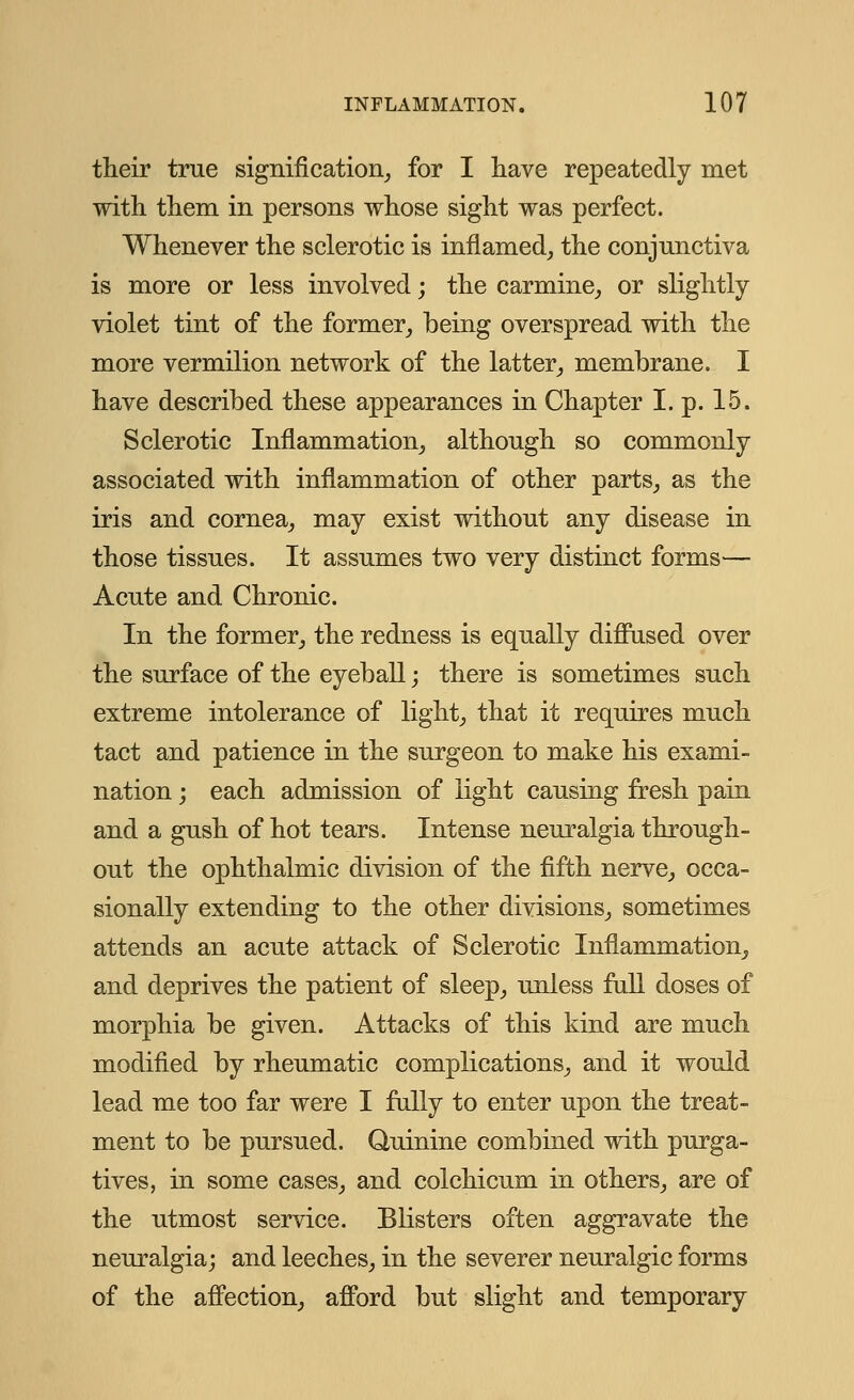their true signification, for I have repeatedly met with them in persons whose sight was perfect. Whenever the sclerotic is inflamed, the conjunctiva is more or less involved; the carmine, or slightly violet tint of the former, being overspread with the more vermilion network of the latter, membrane. I have described these appearances in Chapter I. p. 15. Sclerotic Inflammation, although so commonly associated with inflammation of other parts, as the iris and cornea, may exist without any disease in those tissues. It assumes two very distinct forms— Acute and Chronic. In the former, the redness is equally diffused over the surface of the eyeball; there is sometimes such extreme intolerance of light, that it requires much tact and patience in the surgeon to make his exami- nation ; each admission of light causing fresh pain and a gush of hot tears. Intense neuralgia through- out the ophthalmic division of the fifth nerve, occa- sionally extending to the other divisions, sometimes attends an acute attack of Sclerotic Inflammation, and deprives the patient of sleep, unless full doses of morphia be given. Attacks of this kind are much modified by rheumatic complications, and it would lead me too far were I fully to enter upon the treat- ment to be pursued. Quinine combined with purga- tives, in some cases, and colchicum in others, are of the utmost service. Blisters often aggravate the neuralgia; and leeches, in the severer neuralgic forms of the affection, afford but slight and temporary