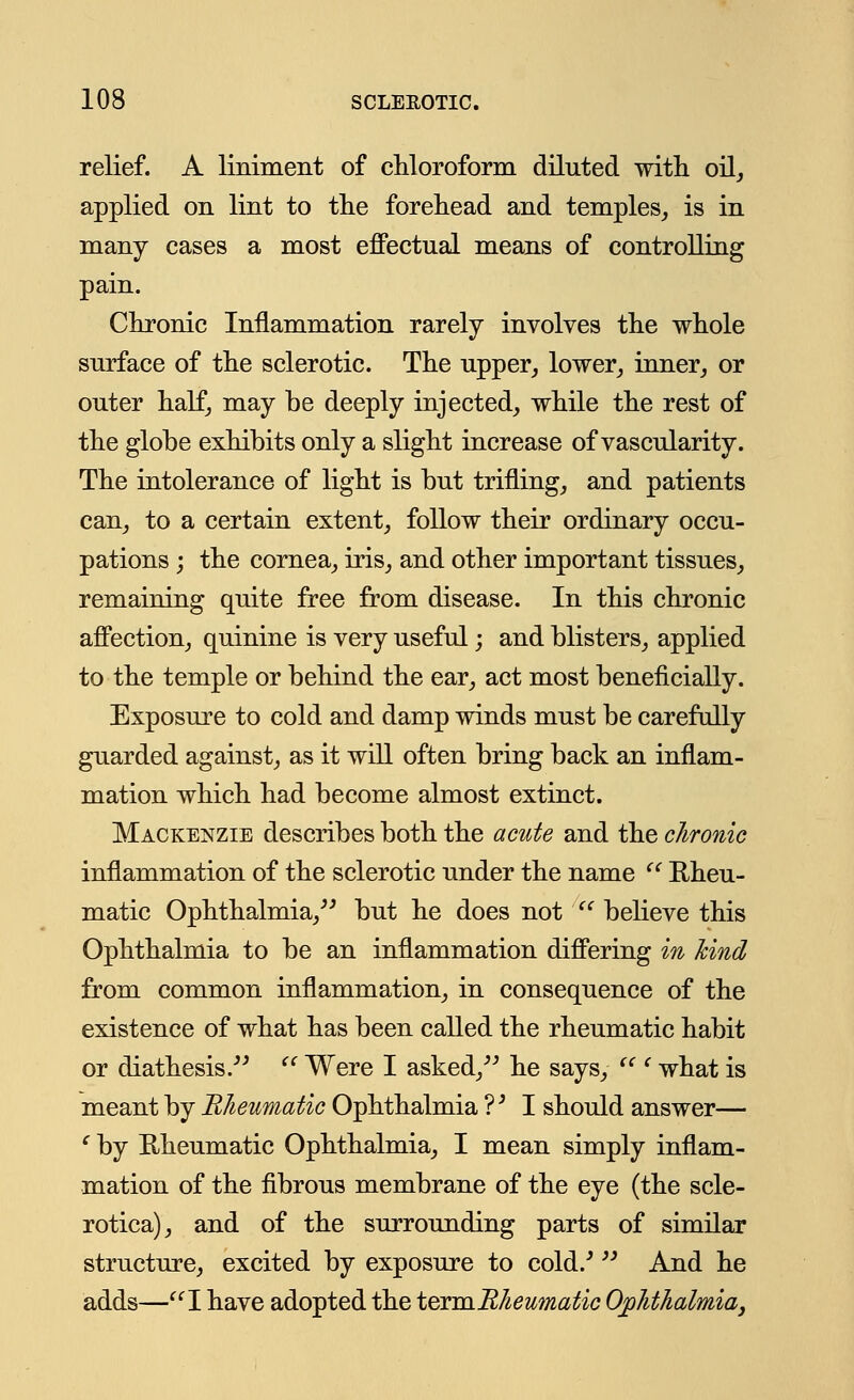 relief. A liniment of chloroform diluted with oil, applied on lint to the forehead and temples, is in many cases a most effectual means of controlling pain. Chronic Inflammation rarely involves the whole surface of the sclerotic. The upper, lower, inner, or outer half, may be deeply injected, while the rest of the globe exhibits only a slight increase of vascularity. The intolerance of light is but trifling, and patients can, to a certain extent, follow their ordinary occu- pations ; the cornea, iris, and other important tissues, remaining quite free from disease. In this chronic affection, quinine is very useful; and blisters, applied to the temple or behind the ear, act most beneficially. Exposure to cold and damp winds must be carefully guarded against, as it will often bring back an inflam- mation which had become almost extinct. Mackenzie describes both the acute and the chronic inflammation of the sclerotic under the name  Rheu- matic Ophthalmia, but he does not  believe this Ophthalmia to be an inflammation differing in kind from common inflammation, in consequence of the existence of what has been called the rheumatic habit or diathesis. <c Were I asked, he says,  ' what is meant by Rheumatic Ophthalmia ?; I should answer— ' by Rheumatic Ophthalmia, I mean simply inflam- mation of the fibrous membrane of the eye (the scle- rotica), and of the surrounding parts of similar structure, excited by exposure to cold/  And he adds—I have adopted the termRheumatic Ophthalmia,