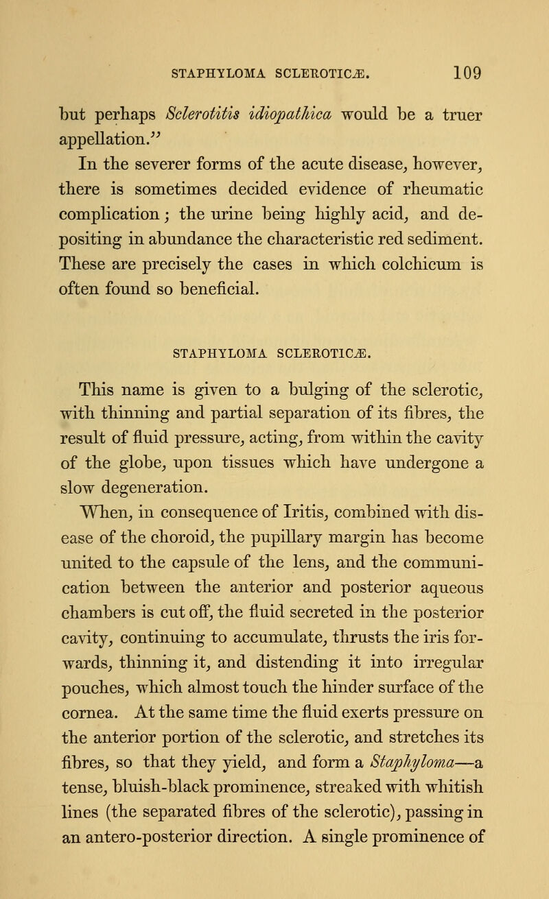 but perhaps Sclerotitis idiojjat/dca would be a truer appellation. In the severer forms of the acute disease, however, there is sometimes decided evidence of rheumatic complication; the urine being highly acid, and de- positing in abundance the characteristic red sediment. These are precisely the cases in which colchicum is often found so beneficial. STAPHYLOMA SCLEROTICA. This name is given to a bulging of the sclerotic, with thinning and partial separation of its fibres, the result of fluid pressure, acting, from within the cavity of the globe, upon tissues which have undergone a slow degeneration. When, in consequence of Iritis, combined with dis- ease of the choroid, the pupillary margin has become united to the capsule of the lens, and the communi- cation between the anterior and posterior aqueous chambers is cut off, the fluid secreted in the posterior cavity, continuing to accumulate, thrusts the iris for- wards, thinning it, and distending it into irregular pouches, which almost touch the hinder surface of the cornea. At the same time the fluid exerts pressure on the anterior portion of the sclerotic, and stretches its fibres, so that they yield, and form a Staphyloma—a tense, bluish-black prominence, streaked with whitish lines (the separated fibres of the sclerotic), passing in an antero-posterior direction. A single prominence of