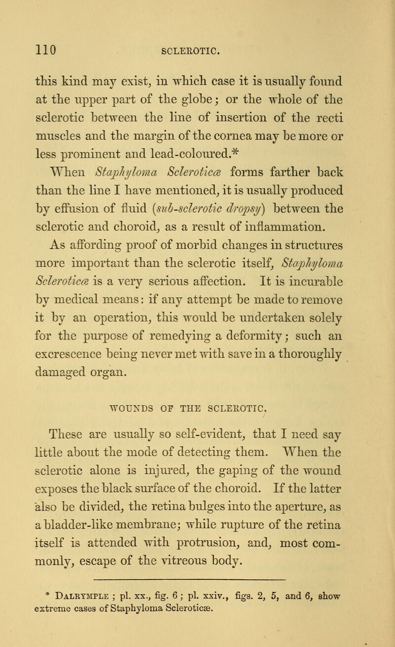 this kind may exist, in which case it is usually found at the upper part of the globe; or the whole of the sclerotic between the line of insertion of the recti muscles and the margin of the cornea may be more or less prominent and lead-coloured.* When Staphyloma Sclerotica forms farther back than the line I have mentioned, it is usually produced by effusion of fluid {sub-sclerotic dropsy) between the sclerotic and choroid, as a result of inflammation. As affording proof of morbid changes in structures more important than the sclerotic itself, Staphyloma Sclerotica is a very serious affection. It is incurable by medical means: if any attempt be made to remove it by an operation, this would be undertaken solely for the purpose of remedying a deformity; such an excrescence being never met with save in a thoroughly damaged organ. WOUNDS OF THE SCLEROTIC. These are usually so self-evident, that I need say little about the mode of detecting them. When the sclerotic alone is injured, the gaping of the wound exposes the black surface of the choroid. If the latter also be divided, the retina bulges into the aperture, as a bladder-like membrane; while rupture of the retina itself is attended with protrusion, and, most com- monly, escape of the vitreous body. * Dalktmple ; pi. xx., fig. 6 ; pi. xxiv,, figs. 2, 5, and 6, show- extreme cases of Staphyloma Sclerotica.