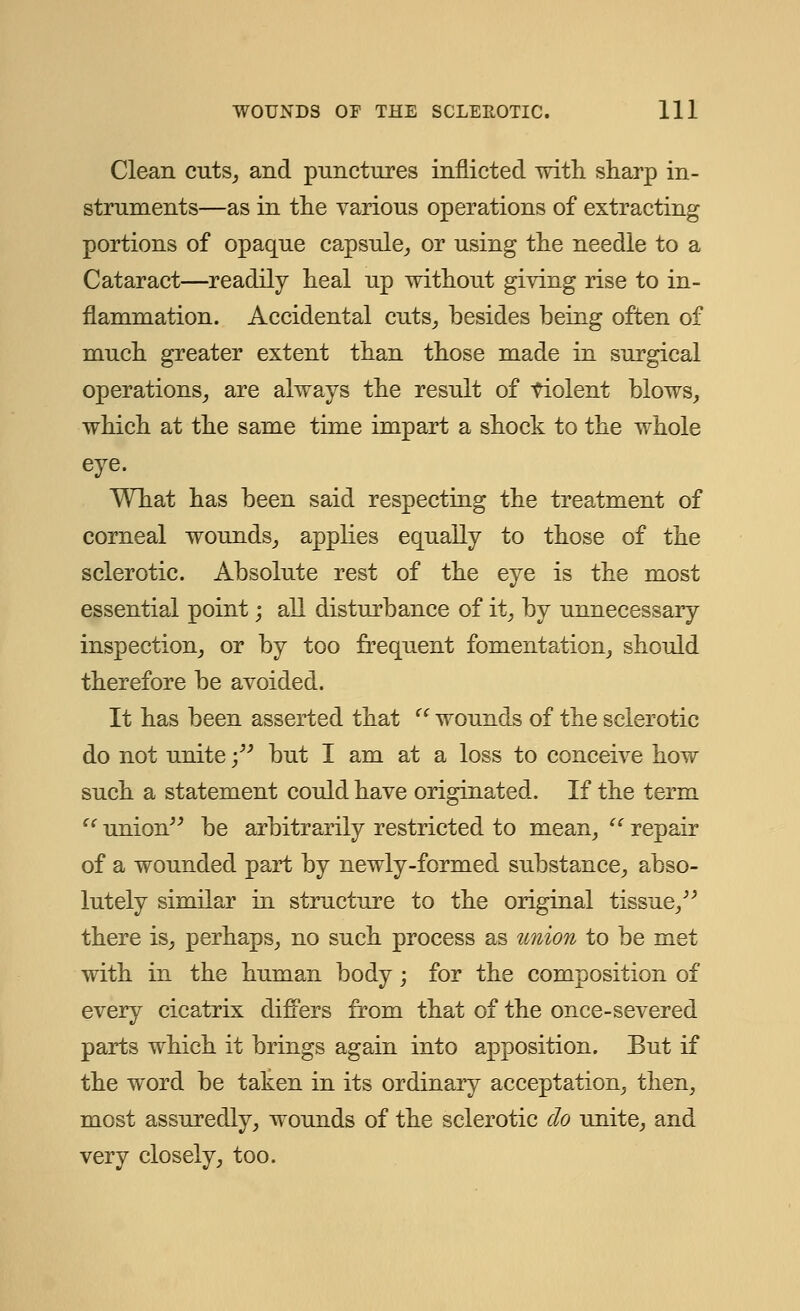 Clean cuts, and punctures inflicted with sharp in- struments—as in the various operations of extracting portions of opaque capsule, or using the needle to a Cataract—readily heal up without giving rise to in- flammation. Accidental cuts, besides being often of much greater extent than those made in surgical operations, are always the result of violent blows, which at the same time impart a shock to the whole eye. What has been said respecting the treatment of corneal wounds, applies equally to those of the sclerotic. Absolute rest of the eye is the most essential point; all disturbance of it, by unnecessary inspection, or by too frequent fomentation, should therefore be avoided. It has been asserted that  wounds of the sclerotic do not unite; but I am at a loss to conceive how such a statement could have originated. If the term  union be arbitrarily restricted to mean,  repair of a wounded part by newly-formed substance, abso- lutely similar in structure to the original tissue, there is, perhaps, no such process as union to be met with in the human body; for the composition of every cicatrix differs from that of the once-severed parts which it brings again into apposition. But if the word be taken in its ordinary acceptation, then, most assuredly, wounds of the sclerotic do unite, and very closely, too.