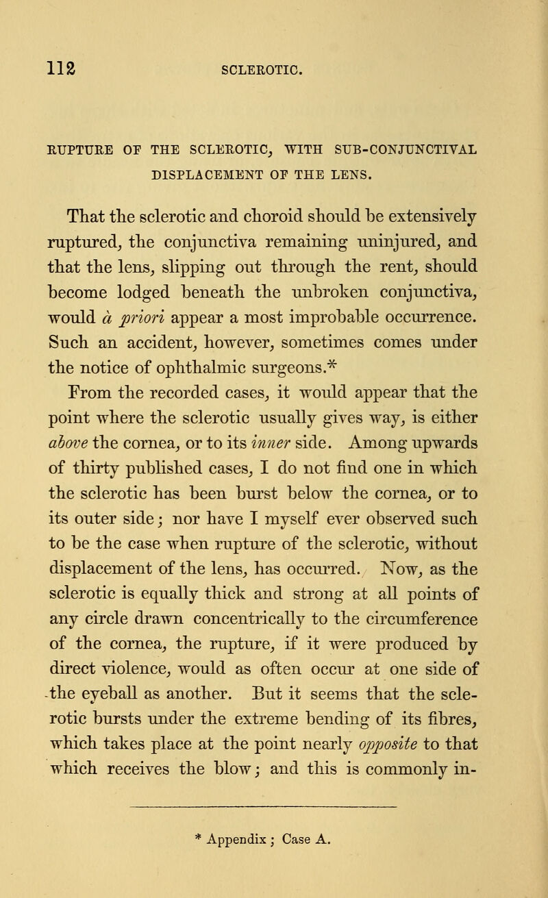 RUPTURE OE THE SCLEROTIC, WITH SUB-CONJUNCTIVAL DISPLACEMENT OP THE LENS. That the sclerotic and choroid should be extensively ruptured, the conjunctiva remaining uninjured, and that the lens, slipping out through the rent, should become lodged beneath the unbroken conjunctiva, would a priori appear a most improbable occurrence. Such an accident, however, sometimes comes under the notice of ophthalmic surgeons.* From the recorded cases, it would appear that the point where the sclerotic usually gives way, is either above the cornea, or to its inner side. Among upwards of thirty published cases, I do not find one in which the sclerotic has been burst below the cornea, or to its outer side; nor have I myself ever observed such to be the case when rupture of the sclerotic, without displacement of the lens, has occurred. Now, as the sclerotic is equally thick and strong at all points of any circle drawn concentrically to the circumference of the cornea, the rupture, if it were produced by direct violence, would as often occur at one side of the eyeball as another. But it seems that the scle- rotic bursts under the extreme bending of its fibres, which takes place at the point nearly opposite to that which receives the blow; and this is commonly in- Appendix; Case A.