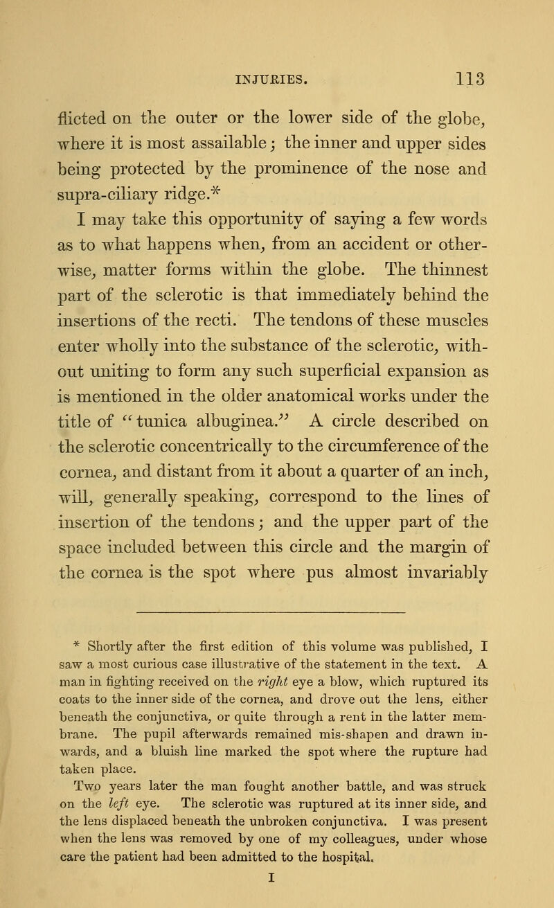 fiicted on the outer or the lower side of the globe, where it is most assailable; the inner and upper sides being protected by the prominence of the nose and supra-ciliary ridge.* I may take this opportunity of saying a few words as to what happens when, from an accident or other- wise, matter forms within the globe. The thinnest part of the sclerotic is that immediately behind the insertions of the recti. The tendons of these muscles enter wholly into the substance of the sclerotic, with- out uniting to form any such superficial expansion as is mentioned in the older anatomical works under the title of tunica albuginea. A circle described on the sclerotic concentrically to the circumference of the cornea, and distant from it about a quarter of an inch, will, generally speaking, correspond to the lines of insertion of the tendons; and the upper part of the space included between this circle and the margin of the cornea is the spot where pus almost invariably * Shortly after the first edition of this volume was published, I saw a most curious case illustrative of the statement in the text. A man in fighting received on the right eye a blow, which ruptured its coats to the inner side of the cornea, and drove out the lens, either beneath the conjunctiva, or quite through a rent in the latter mem- brane. The pupil afterwards remained mis-shapen and drawn in- wards, and a bluish line marked the spot where the rupture had taken place. Two years later the man fought another battle, and was struck on the left eye. The sclerotic was ruptured at its inner side, and the lens displaced beneath the unbroken conjunctiva. I was present when the lens was removed by one of my colleagues, under whose care the patient had been admitted to the hospital. I