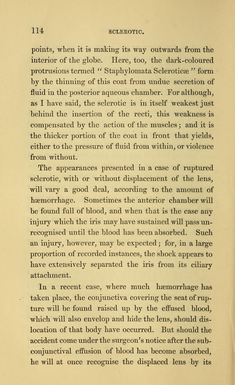 points, when it is making its way ontwards from the interior of the globe. Here, too, the dark-coloured protrusions termed  Staphylomata Sclerotica?  form by the thinning of this coat from undue secretion of fluid in the posterior aqueous chamber. For although, as I have said, the sclerotic is in itself weakest just behind the insertion of the recti, this weakness is compensated by the action of the muscles; and it is the thicker portion of the coat in front that yields, either to the pressure of fluid from within, or violence from without. The appearances presented in a case of ruptured sclerotic, with or without displacement of the lens, will vary a good deal, according to the amount of haemorrhage. Sometimes the anterior chamber will be found full of blood, and when that is the case any injury which the iris may have sustained will pass un- recognised until the blood has been absorbed. Such an injury, however, may be expected; for, in a large proportion of recorded instances, the shock appears to have extensively separated the iris from its ciliary attachment. In a recent case, where much haemorrhage has taken place, the conjunctiva covering the seat of rup- ture will be found raised up by the effused blood, which will also envelop and hide the lens, should dis- location of that body have occurred. But should the accident come under the surgeon's notice after the sub- conjunctival effusion of blood has become absorbed, he will at once recognise the displaced lens by its