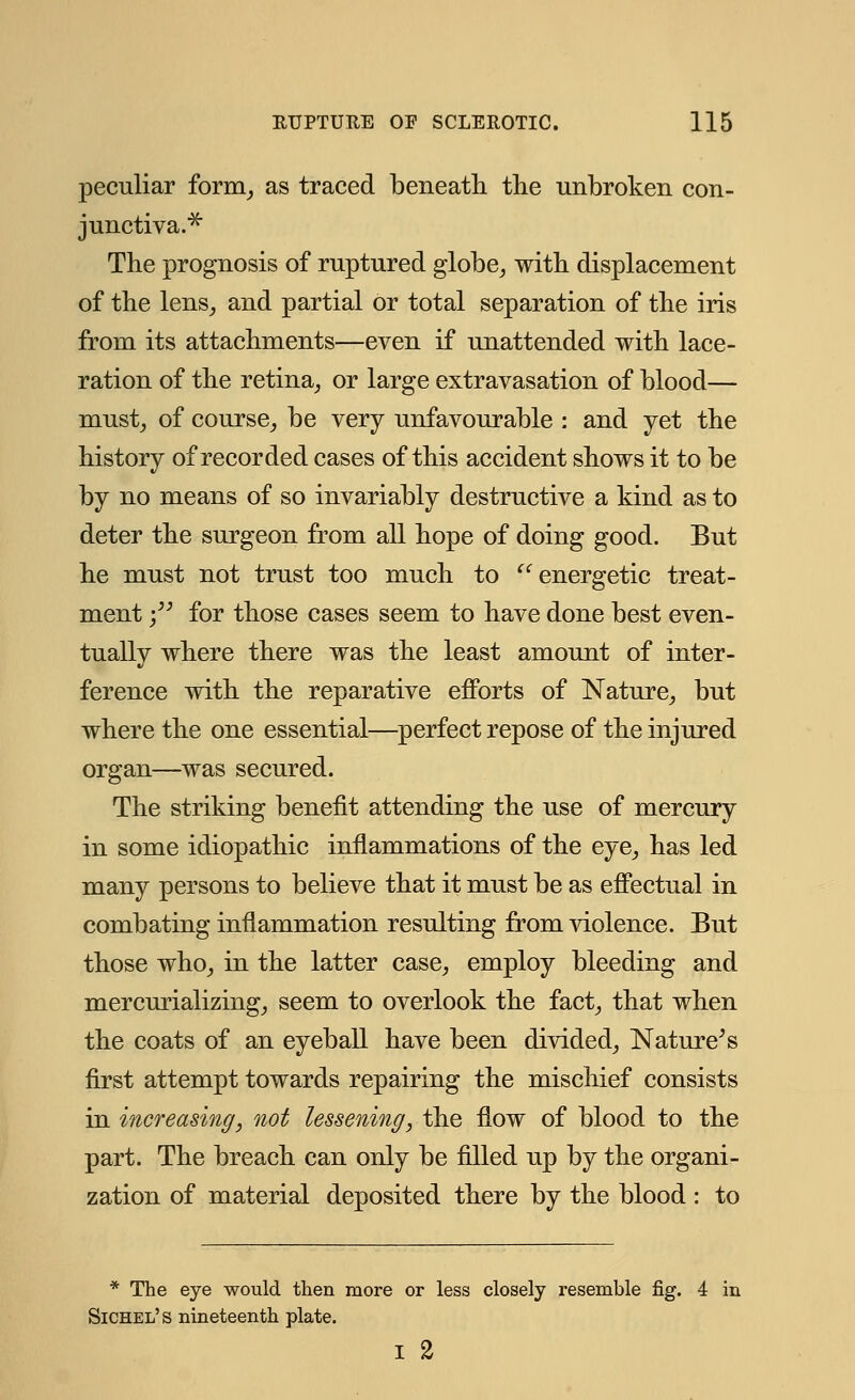 peculiar form, as traced beneath the unbroken con- junctiva.* The prognosis of ruptured globe, with displacement of the lens, and partial or total separation of the iris from its attachments—even if unattended with lace- ration of the retina, or large extravasation of blood— must, of course, be very unfavourable : and yet the history of recorded cases of this accident shows it to be by no means of so invariably destructive a kind as to deter the surgeon from all hope of doing good. But he must not trust too much to  energetic treat- ment ; for those cases seem to have done best even- tually where there was the least amount of inter- ference with the reparative efforts of Nature, but where the one essential—perfect repose of the injured organ—was secured. The striking benefit attending the use of mercury in some idiopathic inflammations of the eye, has led many persons to believe that it must be as effectual in combating inflammation resulting from violence. But those who, in the latter case, employ bleeding and mercurializing, seem to overlook the fact, that when the coats of an eyeball have been divided, Nature's first attempt towards repairing the mischief consists in increasing, not lessening, the flow of blood to the part. The breach can only be filled up by the organi- zation of material deposited there by the blood: to * The eye would then more or less closely resemble fig. 4 in Sichel's nineteenth plate. i 2