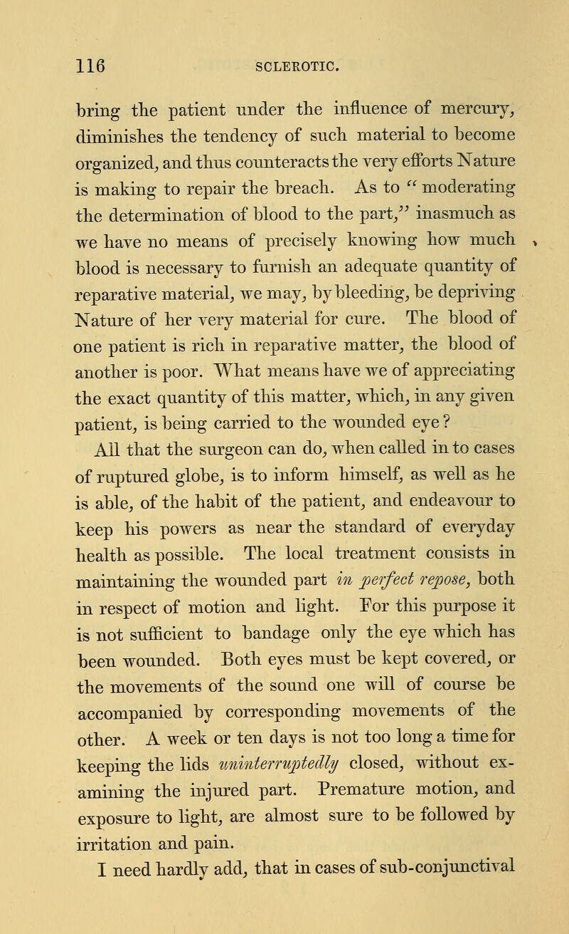 bring the patient under the influence of mercury, diminishes the tendency of such material to become organized, and thus counteracts the very efforts Nature is making to repair the breach. As to  moderating the determination of blood to the part/' inasmuch as we have no means of precisely knowing how much blood is necessary to furnish an adequate quantity of reparative material, we may, by bleeding, be depriving Nature of her very material for cure. The blood of one patient is rich in reparative matter, the blood of another is poor. What means have we of appreciating the exact quantity of this matter, which, in any given patient, is being carried to the wounded eye ? All that the surgeon can do, when called in to cases of ruptured globe, is to inform himself, as well as he is able, of the habit of the patient, and endeavour to keep his powers as near the standard of everyday health as possible. The local treatment consists in maintaining the wounded part in perfect repose, both in respect of motion and light. For this purpose it is not sufficient to bandage only the eye which has been wounded. Both eyes must be kept covered, or the movements of the sound one will of course be accompanied by corresponding movements of the other. A week or ten days is not too long a time for keeping the lids uninterruptedly closed, without ex- amining the injured part. Premature motion, and exposure to light, are almost sure to be followed by irritation and pain. I need hardlv add, that in cases of sub-conjunctival
