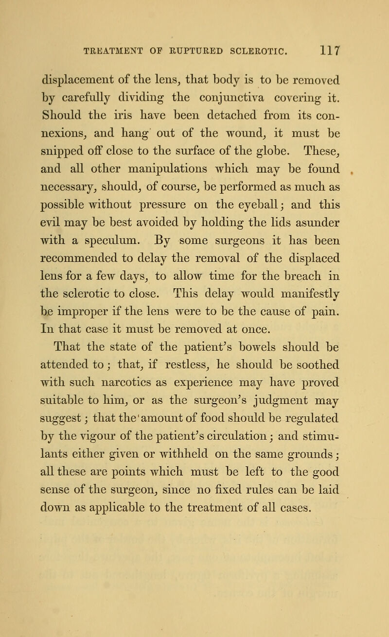 displacement of the lens, that body is to be removed by carefully dividing the conjunctiva covering it. Should the iris have been detached from its con- nexions, and hang out of the wound, it must be snipped off close to the surface of the globe. These, and all other manipulations which may be found necessary, should, of course, be performed as much as possible without pressure on the eyeball; and this evil may be best avoided by holding the lids asunder with a speculum. By some surgeons it has been recommended to delay the removal of the displaced lens for a few days, to allow time for the breach in the sclerotic to close. This delay would manifestly be improper if the lens were to be the cause of pain. In that case it must be removed at once. That the state of the patient's bowels should be attended to; that, if restless, he should be soothed with such narcotics as experience may have proved suitable to him, or as the surgeon's judgment may suggest; that the'amount of food should be regulated by the vigour of the patient's circulation; and stimu- lants either given or withheld on the same grounds; all these are points which must be left to the good sense of the surgeon, since no fixed rules can be laid down as applicable to the treatment of all cases.