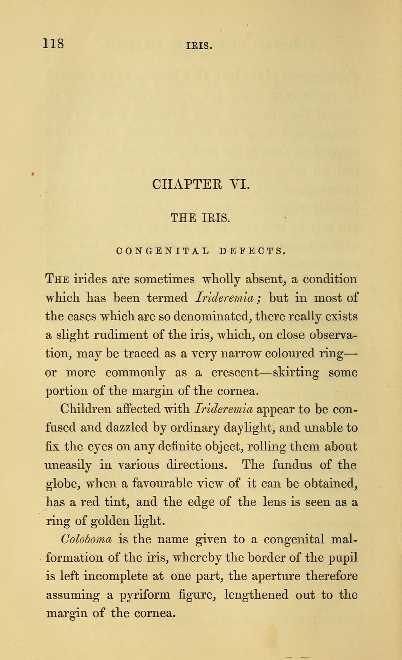 CHAPTER VI. THE IRIS. CONGENITAL DEFECTS. The irides are sometimes wholly absent, a condition which has been termed Irideremia; bnt in most of the cases which are so denominated, there really exists a slight rudiment of the iris, which, on close observa- tion, may be traced as a very narrow coloured ring— or more commonly as a crescent—skirting some portion of the margin of the cornea. Children affected with Irideremia appear to be con- fused and dazzled by ordinary daylight, and unable to fix the eyes on any definite object, rolling them about uneasily in various directions. The fundus of the globe, when a favourable view of it can be obtained, has a red tint, and the edge of the lens is seen as a ring of golden light. Coloboma is the name given to a congenital mal- formation of the iris, whereby the border of the pupil is left incomplete at one part, the aperture therefore assuming a pyriform figure, lengthened out to the margin of the cornea.