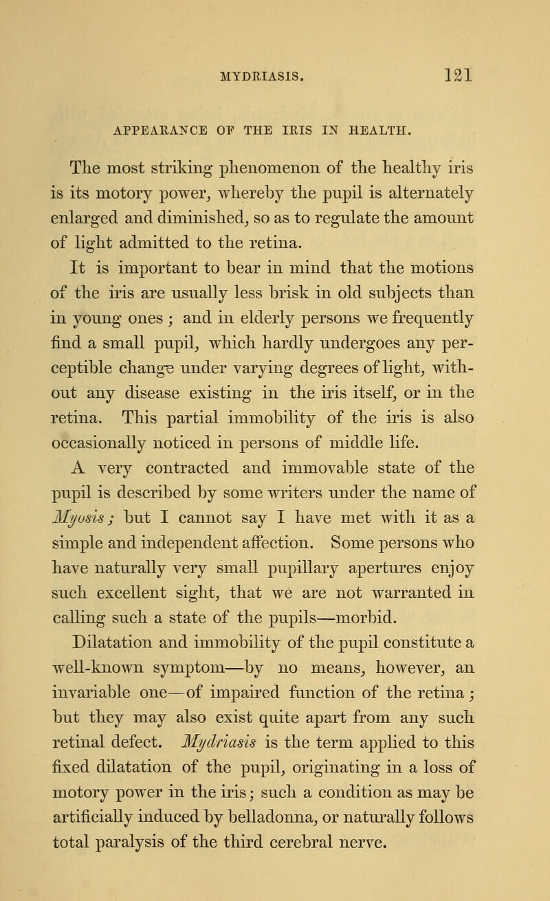 APPEARANCE OP THE IRIS IN HEALTH. The most striking phenomenon of the healthy iris is its motory power, whereby the pnpil is alternately enlarged and diminished, so as to regulate the amount of light admitted to the retina. It is important to bear in mind that the motions of the iris are usually less brisk in old subjects than in young ones ; and in elderly persons we frequently find a small pupil, which hardly undergoes any per- ceptible change under varying degrees of light, with- out any disease existing in the iris itself, or in the retina. This partial immobility of the iris is also occasionally noticed in persons of middle life. A very contracted and immovable state of the pupil is described by some writers under the name of Myosis ; but I cannot say I have met with it as a simple and independent affection. Some persons who have naturally very small pupillary apertures enjoy such excellent sight, that we are not warranted in calling such a state of the pupils—morbid. Dilatation and immobility of the pupil constitute a well-known symptom—by no means, however, an invariable one—of impaired function of the retina ; but they may also exist quite apart from any such retinal defect. Mydriasis is the term applied to this fixed dilatation of the pupil, originating in a loss of motory power in the iris; such a condition as may be artificially induced by belladonna, or naturally follows total paralysis of the third cerebral nerve.