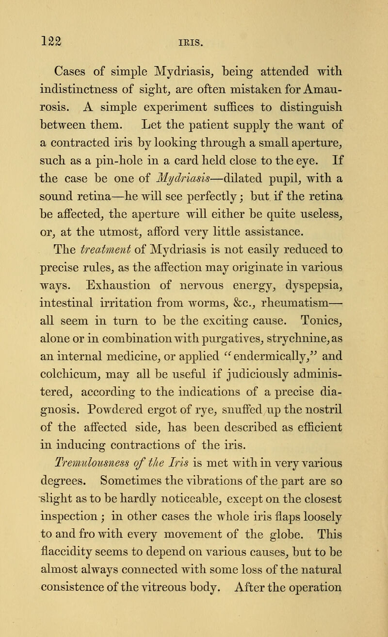 Cases of simple Mydriasis, being attended with indistinctness of sight, are often mistaken for Amau- rosis. A simple experiment suffices to distinguish between them. Let the patient supply the want of a contracted iris by looking through a small aperture, such as a pin-hole in a card held close to the eye. If the case be one of Mydriasis—dilated pupil, with a sound retina—he will see perfectly; but if the retina be affected, the aperture will either be quite useless, or, at the utmost, afford very little assistance. The treatment of Mydriasis is not easily reduced to precise rules, as the affection may originate in various ways. Exhaustion of nervous energy, dyspepsia, intestinal irritation from worms, &c, rheumatism— all seem in turn to be the exciting cause. Tonics, alone or in combination with purgatives, strychnine, as an internal medicine, or applied endermically, and colchicum, may all be useful if judiciously adminis- tered, according to the indications of a precise dia- gnosis. Powdered ergot of rye, snuffed up the nostril of the affected side, has been described as efficient in inducing contractions of the iris. Tremulousness of the Iris is met with in very various degrees. Sometimes the vibrations of the part are so -slight as to be hardly noticeable, except on the closest inspection; in other cases the whole iris flaps loosely to and fro with every movement of the globe. This flaccidity seems to depend on various causes, but to be almost always connected with some loss of the natural consistence of the vitreous body. After the operation