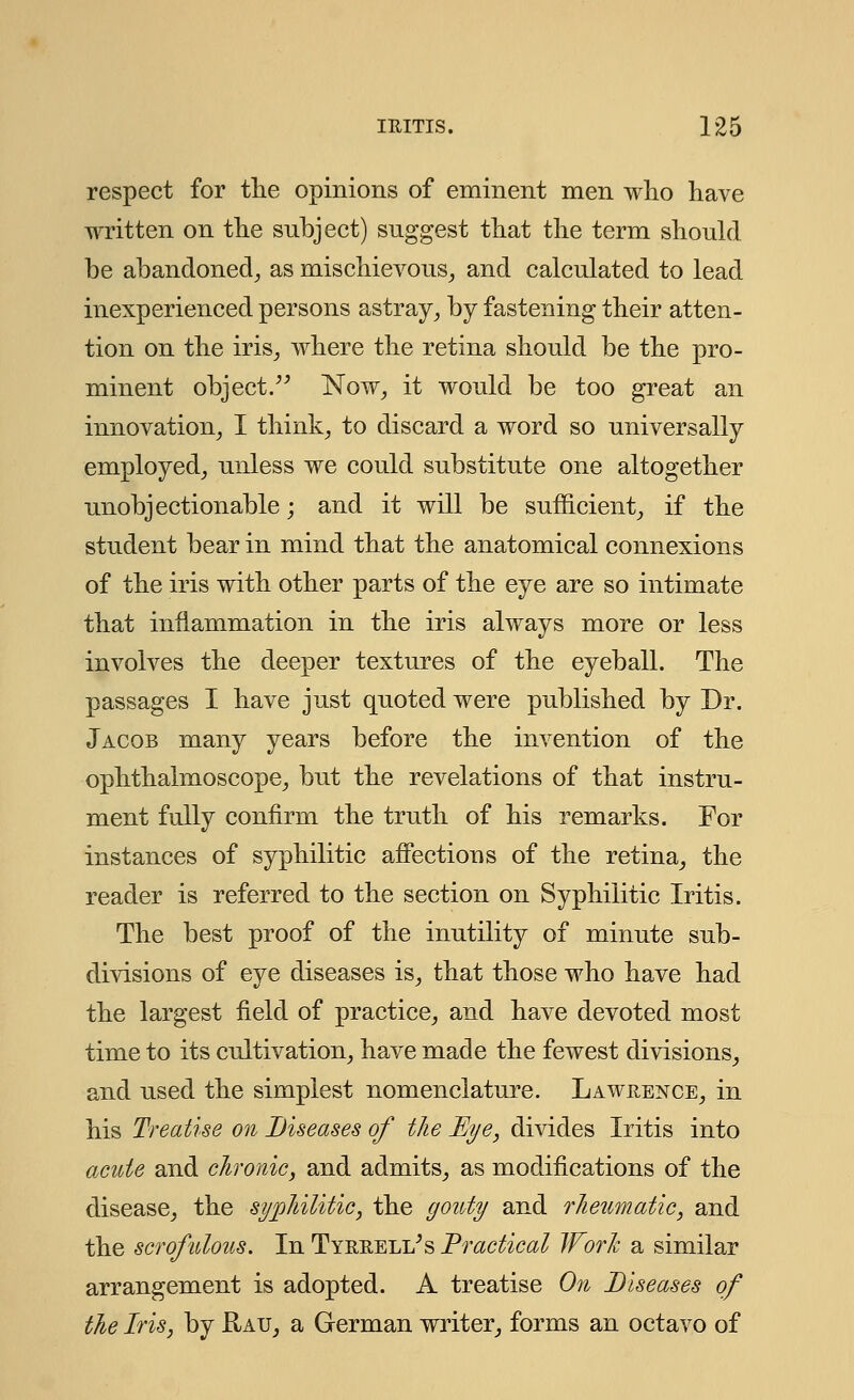 respect for the opinions of eminent men who have written on the subject) suggest that the term should be abandoned, as mischievous, and calculated to lead inexperienced persons astray, by fastening their atten- tion on the iris, where the retina should be the pro- minent object. Now, it would be too great an innovation, I think, to discard a word so universally employed, unless we could substitute one altogether unobjectionable; and it will be sufficient, if the student bear in mind that the anatomical connexions of the iris with other parts of the eye are so intimate that inflammation in the iris always more or less involves the deeper textures of the eyeball. The passages I have just quoted were published by Dr. Jacob many years before the invention of the ophthalmoscope, but the revelations of that instru- ment fully confirm the truth of his remarks. For instances of syphilitic affections of the retina, the reader is referred to the section on Syphilitic Iritis. The best proof of the inutility of minute sub- divisions of eye diseases is, that those who have had the largest field of practice, and have devoted most time to its cultivation, have made the fewest divisions, and used the simplest nomenclature. Lawrence, in his Treatise on Diseases of the Eye, divides Iritis into acute and chronic, and admits, as modifications of the disease, the syphilitic, the gouty and rheumatic, and the scrofulous. In Tyrreli/s Practical Work a similar arrangement is adopted. A treatise On Diseases of the Iris, by Rau, a German writer, forms an octavo of