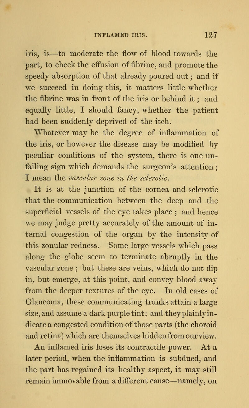 iris, is—to moderate the flow of blood towards the part, to check the effusion of fibrine, and promote the speedy absorption of that already poured out; and if we succeed in doing this, it matters little whether the fibrine was in front of the iris or behind it; and equally little, I should fancy, whether the patient had been suddenly deprived of the itch. Whatever may be the degree of inflammation of the iris, or however the disease may be modified by peculiar conditions of the system, there is one un- failing sign which demands the surgeon's attention • I mean the vascular zone in the sclerotic. It is at the junction of the cornea and sclerotic that the communication between the deep and the superficial vessels of the eye takes place ; and hence we may judge pretty accurately of the amount of in- ternal congestion of the organ by the intensity of this zonular redness. Some large vessels which pass along the globe seem to terminate abruptly in the vascular zone; but these are veins, which do not dip in, but emerge, at this point, and convey blood away from the deeper textures of the eye. In old cases of Glaucoma, these communicating trunks attain a large size, and assume a dark purple tint; and they plainly in- dicate a congested condition of those parts (the choroid and retina) which are themselves hidden from our view. An inflamed iris loses its contractile power. At a later period, when the inflammation is subdued, and the part has regained its healthy aspect, it may still remain immovable from a different cause—namely, on