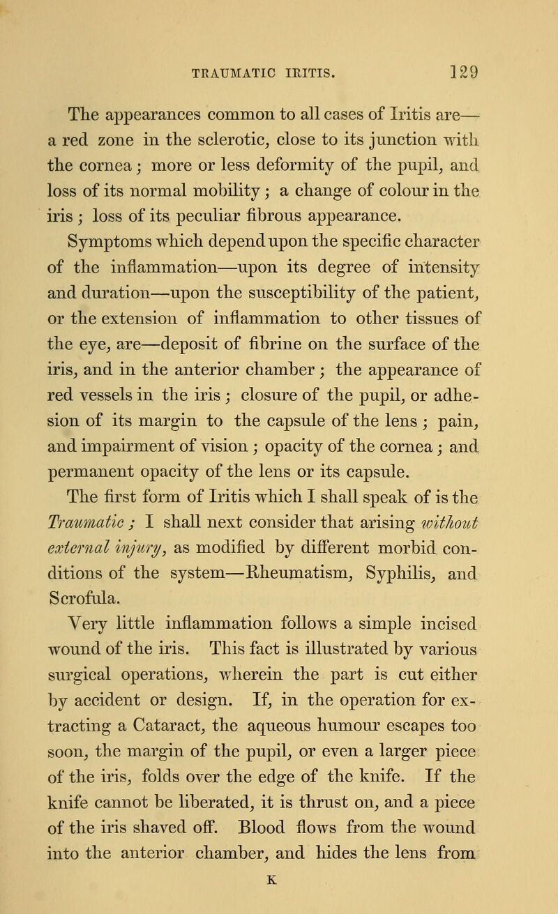 The appearances common to all cases of Iritis are— a red zone in the sclerotic, close to its junction with the cornea; more or less deformity of the pupil, and loss of its normal mobility; a change of colour in the iris ; loss of its peculiar fibrous appearance. Symptoms which depend upon the specific character of the inflammation—upon its degree of intensity and duration—upon the susceptibility of the patient, or the extension of inflammation to other tissues of the eye, are—deposit of fibrine on the surface of the iris, and in the anterior chamber; the appearance of red vessels in the iris ; closure of the pupil, or adhe- sion of its margin to the capsule of the lens ; pain, and impairment of vision ; opacity of the cornea; and permanent opacity of the lens or its capsule. The first form of Iritis which I shall speak of is the Traumatic ; I shall next consider that arising without external injury, as modified by different morbid con- ditions of the system—Rheumatism, Syphilis, and Scrofula. Very little inflammation follows a simple incised wound of the iris. This fact is illustrated by various surgical operations, wherein the part is cut either by accident or design. If, in the operation for ex- tracting a Cataract, the aqueous humour escapes too soon, the margin of the pupil, or even a larger piece of the iris, folds over the edge of the knife. If the knife cannot be liberated, it is thrust on, and a piece of the iris shaved off. Blood flows from the wound into the anterior chamber, and hides the lens from