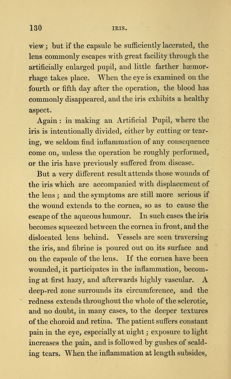view; but if the capsule be sufficiently lacerated, the lens commonly escapes with great facility through the artificially enlarged pupil, and little farther haemor- rhage takes place. When the eye is examined on the fourth or fifth day after the operation, the blood has commonly disappeared, and the iris exhibits a healthy aspect. Again : in making an Artificial Pupil, where the iris is intentionally divided, either by cutting or tear- ing, we seldom find inflammation of any consequence come on, unless the operation be roughly performed, or the iris have previously suffered from disease. But a very different result attends those wounds of the iris which are accompanied with displacement of the lens ; and the symptoms are still more serious if the wound extends to the cornea, so as to cause the escape of the aqueous humour. In such cases the iris becomes squeezed between the cornea in front, and the dislocated lens behind. Vessels are seen traversing the iris, and fibrine is poured out on its surface and on the capsule of the lens. If the cornea have been wounded, it participates in the inflammation, becom- ing at first hazy, and afterwards highly vascular. A deep-red zone surrounds its circumference, and the redness extends throughout the whole of the sclerotic, and no doubt, in many cases, to the deeper textures of the choroid and retina. The patient suffers constant pain in the eye, especially at night; exposure to light increases the pain, and is followed by gushes of scald- ing tears. When the inflammation at length subsides,