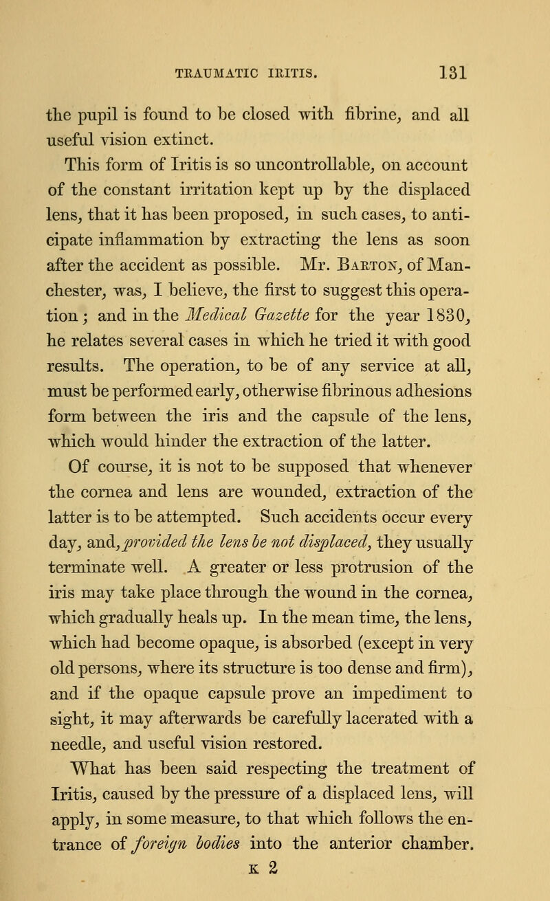the pupil is found to be closed with fibrine, and all useful vision extinct. This form of Iritis is so uncontrollable, on account of the constant irritation kept up by the displaced lens, that it has been proposed, in such cases, to anti- cipate inflammation by extracting the lens as soon after the accident as possible. Mr. Barton, of Man- chester, was, I believe, the first to suggest this opera- tion ; and in the Medical Gazette for the year 1830, he relates several cases in which he tried it with good results. The operation, to be of any service at all, must be performed early, otherwise fibrinous adhesions form between the iris and the capsule of the lens, which would hinder the extraction of the latter. Of course, it is not to be supposed that whenever the cornea and lens are wounded, extraction of the latter is to be attempted. Such accidents occur every day, and,provided the lens he not displaced, they usually terminate well. A greater or less protrusion of the iris may take place through the wound in the cornea, which gradually heals up. In the mean time, the lens, which had become opaque, is absorbed (except in very old persons, where its structure is too dense and firm), and if the opaque capsule prove an impediment to sight, it may afterwards be carefully lacerated with a needle, and useful vision restored. What has been said respecting the treatment of Iritis, caused by the pressure of a displaced lens, will apply, in some measure, to that which follows the en- trance of foreign bodies into the anterior chamber. k 2