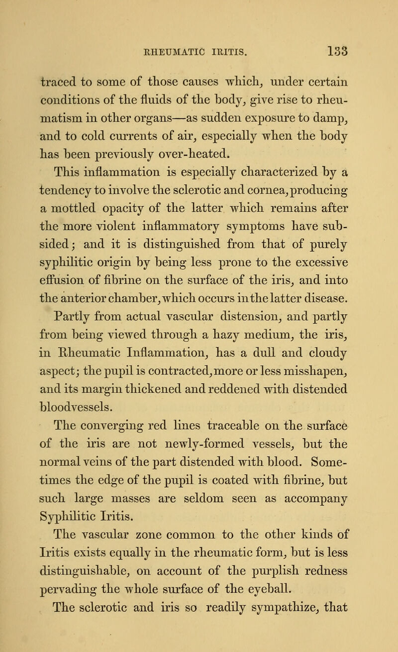traced to some of those causes which, under certain conditions of the fluids of the body, give rise to rheu- matism in other organs—as sudden exposure to damp, and to cold currents of air, especially when the body has been previously over-heated. This inflammation is especially characterized by a tendency to involve the sclerotic and cornea, producing a mottled opacity of the latter which remains after the more violent inflammatory symptoms have sub- sided; and it is distinguished from that of purely syphilitic origin by being less prone to the excessive effusion of fibrine on the surface of the iris, and into the anterior chamber, which occurs in the latter disease. Partly from actual vascular distension, and partly from being viewed through a hazy medium, the iris, in Rheumatic Inflammation, has a dull and cloudy aspect; the pupil is contracted,more or less misshapen, and its margin thickened and reddened with distended bloodvessels. The converging red lines traceable on the surface of the iris are not newly-formed vessels, but the normal veins of the part distended with blood. Some- times the edge of the pupil is coated with fibrine, but such large masses are seldom seen as accompany Syphilitic Iritis. The vascular zone common to the other kinds of Iritis exists equally in the rheumatic form, but is less distinguishable, on account of the purplish redness pervading the whole surface of the eyeball. The sclerotic and iris so readily sympathize, that