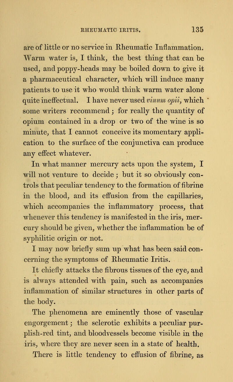 are of little or no service in Rheumatic Inflammation. Warm water is, I think, the best thing that can be used, and poppy-heads may be boiled down to give it a pharmaceutical character, which will induce many patients to use it who would think warm water alone quite ineffectual. I have never used vinum opii, which some writers recommend; for really the quantity of opium contained in a drop or two of the wine is so minute, that I cannot conceive its momentary appli- cation to the surface of the conjunctiva can produce any effect whatever. In what manner mercury acts upon the system, I will not venture to decide; but it so obviously con- trols that peculiar tendency to the formation of fibrine in the blood, and its effusion from the capillaries, which accompanies the inflammatory process, that whenever this tendency is manifested in the iris, mer- cury should be given, whether the inflammation be of syphilitic origin or not. I may now briefly sum up what has been said con- cerning the symptoms of Rheumatic Iritis. It chiefly attacks the fibrous tissues of the eye, and is always attended with pain, such as accompanies inflammation of similar structures in other parts of the body. The phenomena are eminently those of vascular engorgement; the sclerotic exhibits a peculiar pur- plish-red tint, and bloodvessels become visible in the iris, where they are never seen in a state of health. There is little tendency to effusion of fibrine, as