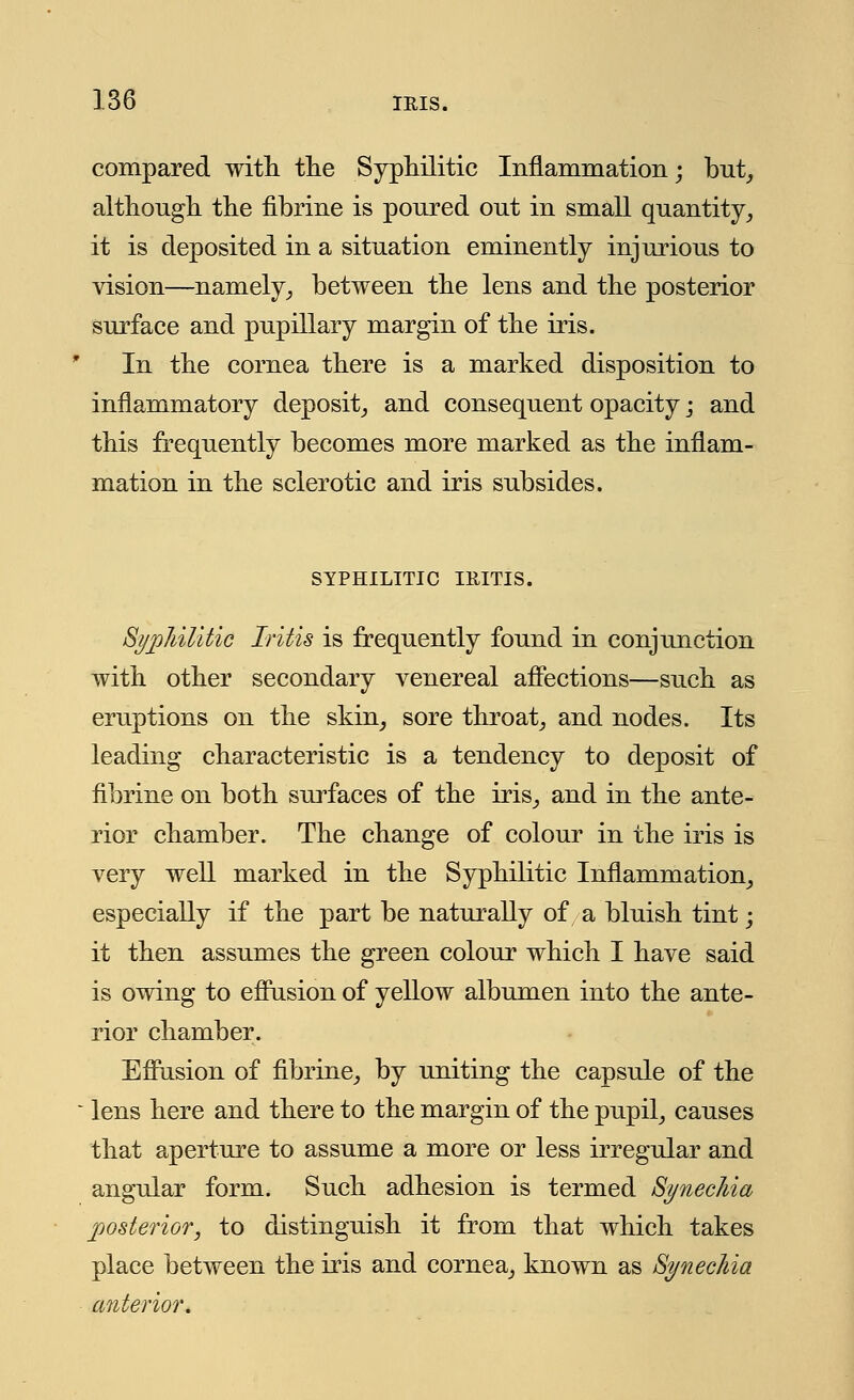 compared with, the Syphilitic Inflammation; but, although the fibrine is poured out in small quantity, it is deposited in a situation eminently injurious to vision—namely, between the lens and the posterior surface and pupillary margin of the iris. In the cornea there is a marked disposition to inflammatory deposit, and consequent opacity; and this frequently becomes more marked as the inflam- mation in the sclerotic and iris subsides. SYPHILITIC IRITIS. Syphilitic Iritis is frequently found in conjunction with other secondary venereal affections—such as eruptions on the skin, sore throat, and nodes. Its leading characteristic is a tendency to deposit of fibrine on both surfaces of the iris, and in the ante- rior chamber. The change of colour in the iris is very well marked in the Syphilitic Inflammation, especially if the part be naturally of a bluish tint; it then assumes the green colour which I have said is owing to effusion of yellow albumen into the ante- rior chamber. Effusion of fibrine, by uniting the capsule of the lens here and there to the margin of the pupil, causes that aperture to assume a more or less irregular and angular form. Such adhesion is termed Synechia posterior, to distinguish it from that which takes place between the iris and cornea, known as Synechia anterior.