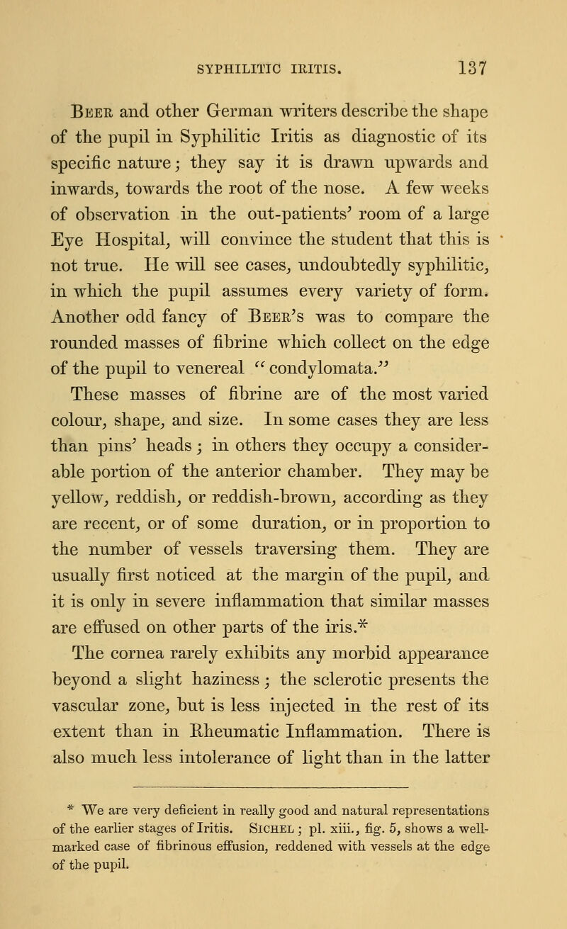 Beer and other German writers describe the shape of the pnpil in Syphilitic Iritis as diagnostic of its specific nature; they say it is drawn upwards and inwards, towards the root of the nose. A few weeks of observation in the out-patients' room of a large Eye Hospital, will convince the student that this is not true. He will see cases, undoubtedly syphilitic, in which the pupil assumes every variety of form. Another odd fancy of Beer's was to compare the rounded masses of fibrine which collect on the edge of the pupil to venereal u condylomata. These masses of fibrine are of the most varied colour, shape, and size. In some cases they are less than pins' heads ; in others they occupy a consider- able portion of the anterior chamber. They may be yellow, reddish, or reddish-brown, according as they are recent, or of some duration, or in proportion to the number of vessels traversing them. They are usually first noticed at the margin of the pupil, and it is only in severe inflammation that similar masses are effused on other parts of the iris.* The cornea rarely exhibits any morbid appearance beyond a slight haziness ; the sclerotic presents the vascular zone, but is less injected in the rest of its extent than in Rheumatic Inflammation. There is also much less intolerance of light than in the latter * We are very deficient in really good and natural representations of the earlier stages of Iritis. Sichel ; pi. xiii., fig. 5, shows a well- marked case of fibrinous effusion, reddened with vessels at the edge of the pupil.