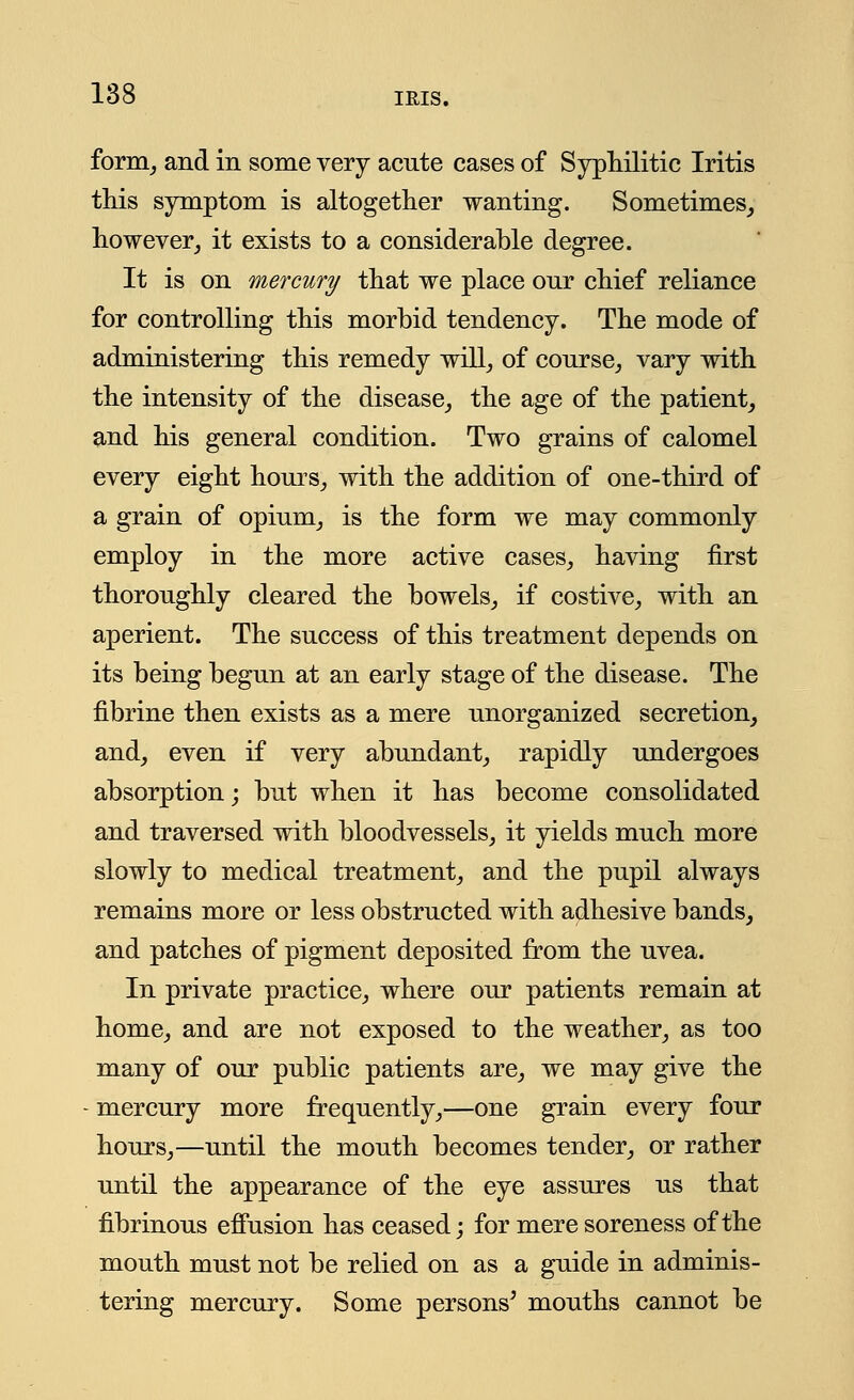 form, and in some very acute cases of Syphilitic Iritis this symptom is altogether wanting. Sometimes, however, it exists to a considerable degree. It is on mercury that we place our chief reliance for controlling this morbid tendency. The mode of administering this remedy will, of course, vary with the intensity of the disease, the age of the patient, and his general condition. Two grains of calomel every eight hours, with the addition of one-third of a grain of opium, is the form we may commonly employ in the more active cases, having first thoroughly cleared the bowels, if costive, with an aperient. The success of this treatment depends on its being begun at an early stage of the disease. The fibrine then exists as a mere unorganized secretion, and, even if very abundant, rapidly undergoes absorption; but when it has become consolidated and traversed with bloodvessels, it yields much more slowly to medical treatment, and the pupil always remains more or less obstructed with adhesive bands, and patches of pigment deposited from the uvea. In private practice, where our patients remain at home, and are not exposed to the weather, as too many of our public patients are, we may give the mercury more frequently,—one grain every four hours,—until the mouth becomes tender, or rather until the appearance of the eye assures us that fibrinous effusion has ceased; for mere soreness of the mouth must not be relied on as a guide in adminis- tering mercury. Some persons' mouths cannot be