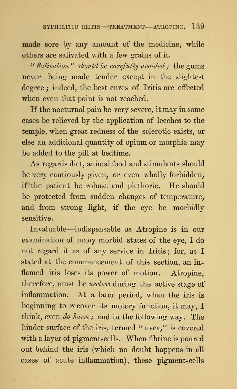 made sore by any amount of the medicine, while others are salivated with a few grains of it. Salivation should be carefully avoided; the gums never being made tender except in the slightest- degree ; indeed, the best cures of Iritis are effected when even that point is not reached. If the nocturnal pain be very severe, it may in some cases be relieved by the application of leeches to the temple, when great redness of the sclerotic exists, or else an additional quantity of opium or morphia may be added to the pill at bedtime. As regards diet, animal food and stimulants should be very cautiously given, or even wholly forbidden, if the patient be robust and plethoric. He should be protected from sudden changes of temperature, and from strong light, if the eye be morbidly sensitive. Invaluable—indispensable as Atropine is in our examination of many morbid states of the eye, I do not regard it as of any service in Iritis; for, as I stated at the commencement of this section, an in- flamed iris loses its power of motion. Atropine, therefore, must be useless during the active stage of inflammation. At a later period, when the iris is beginning to recover its motory function, it may, I think, even do harm ; and in the following way. The hinder surface of the iris, termed (l uvea, is covered with a layer of pigment-cells. When fibrine is poured out behind the iris (which no doubt happens in all cases of acute inflammation), these pigment-cells